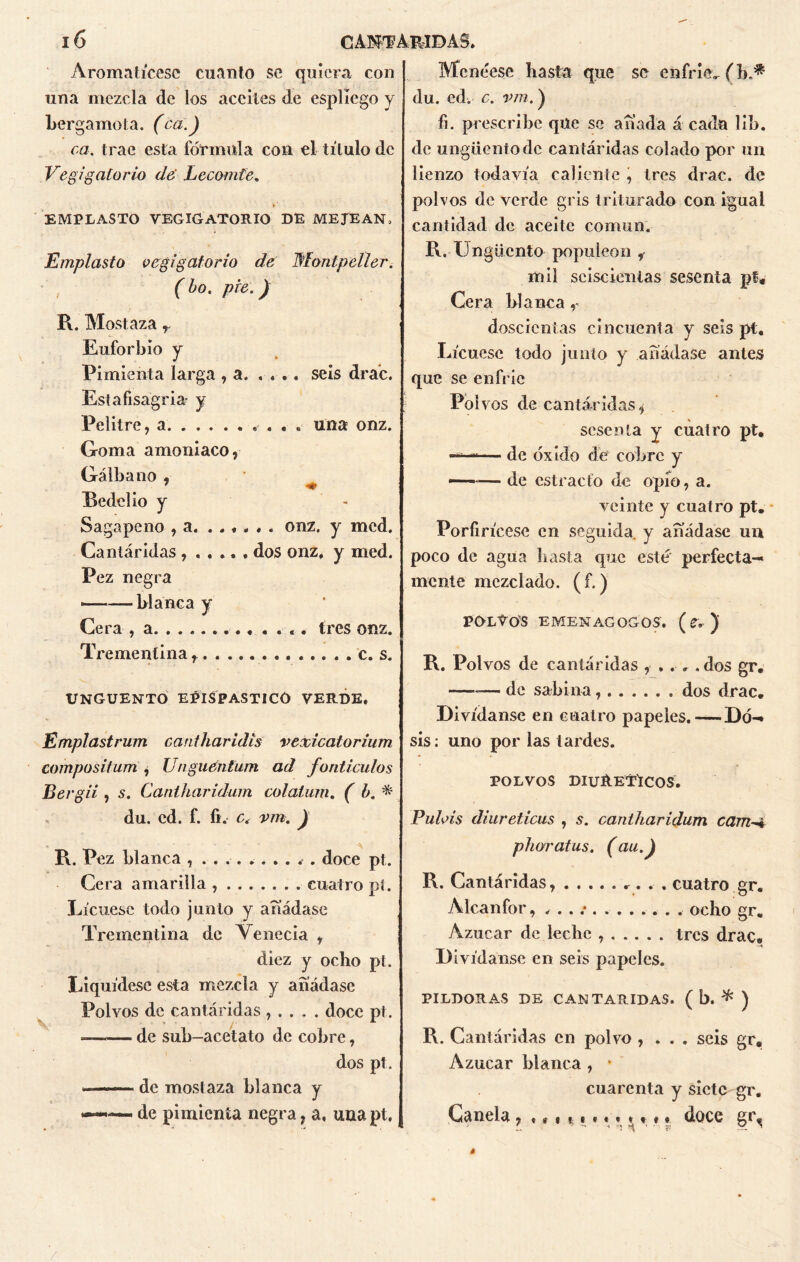 Aromatícese cuanto se quiera con una mezcla de los aceites de espliego y bergamota. (ca.) ca. trae esta fórmula con el título de Vegigatorio de Lecomte. EMPLASTO VEGIGATORIO DE MEJ'EAN, Emplasto vegigatorio de Montpeller. ( bo. pie.) R. Mostaza r Euforbio y Pimienta larga , a. .... seis drac. Estafisagria- y Pelitre, a una onz. Goma amoniaco, Gálbano , 7 *♦ Bcdelio y Sagapeno , a. ...... onz. y med. Cantáridas ...... dos onz* y med. Pez negra ■——blanca y Cera , a tres onz. Trementina c. s. UNGÜENTO EPISPASTICO VERDE. Emplastrum caritharidis vexicatorium campositum , Unguenfum ad fonticulos Bergii , s. Cantharidum colatum. ( b. * du. cd. f. fi. c. vm. J R. Pez blanca , .......... doce pt. Cera amarilla, cuatro pi. Lícuese todo junto y añádase Trementina de Venecia , diez y ocho pt. Liquídese esta mezcla y añádase Polvos de cantáridas , . . . . doce pt. de sub-acetato de cobre, dos pt. ■ de mostaza blanca y —— — de pimienta negra, a, una pt. Menéese hasta que se enfrie. (b.* du. ed. c. vm. ) fi. prescribe que se añada á cada lib. de ungüento de cantáridas colado por un lienzo todavía caliente , tres drac. de polvos de verde gris triturado con igual cantidad de aceite común. R. Ungüento populeón , mil seiscientas sesenta pt* Cera blanca r doscientas cincuenta y seis pt. Lícuese todo junto y añádase antes que se enfrie Poi vos de cantáridas, sesenta y cuatro pt. ——— de óxido de cobre y —~■— de estracfo de opío, a. veinte y cuatro pt. Porfirícese en seguida, y añádase un poco de agua hasta que esté perfecta- mente mezclado. (f.) POLVOS EMENAGQGOS. (C, )' R. Polvos de cantáridas , .. . .dos gr, —-— de sabina dos drac. Divídanse en cuatro papeles.—Do- sis : uno por las tardes. POLVOS DIURETICOS. Pulvis diuréticas , s. cantharidum cam-A phoratus. (au.J R. Cantáridas, cuatro gr. Alcanfor, . . . .• . ocho gr. Azúcar de leche tres drac. Divídanse en seis papeles. PILDORAS DE CANTARIDAS. ( b. * ) R. Cantáridas en polvo , . . . seis gr. Azúcar blanca , * cuarenta y siete gr. Canela, «. 111 ««**«*« doce gt