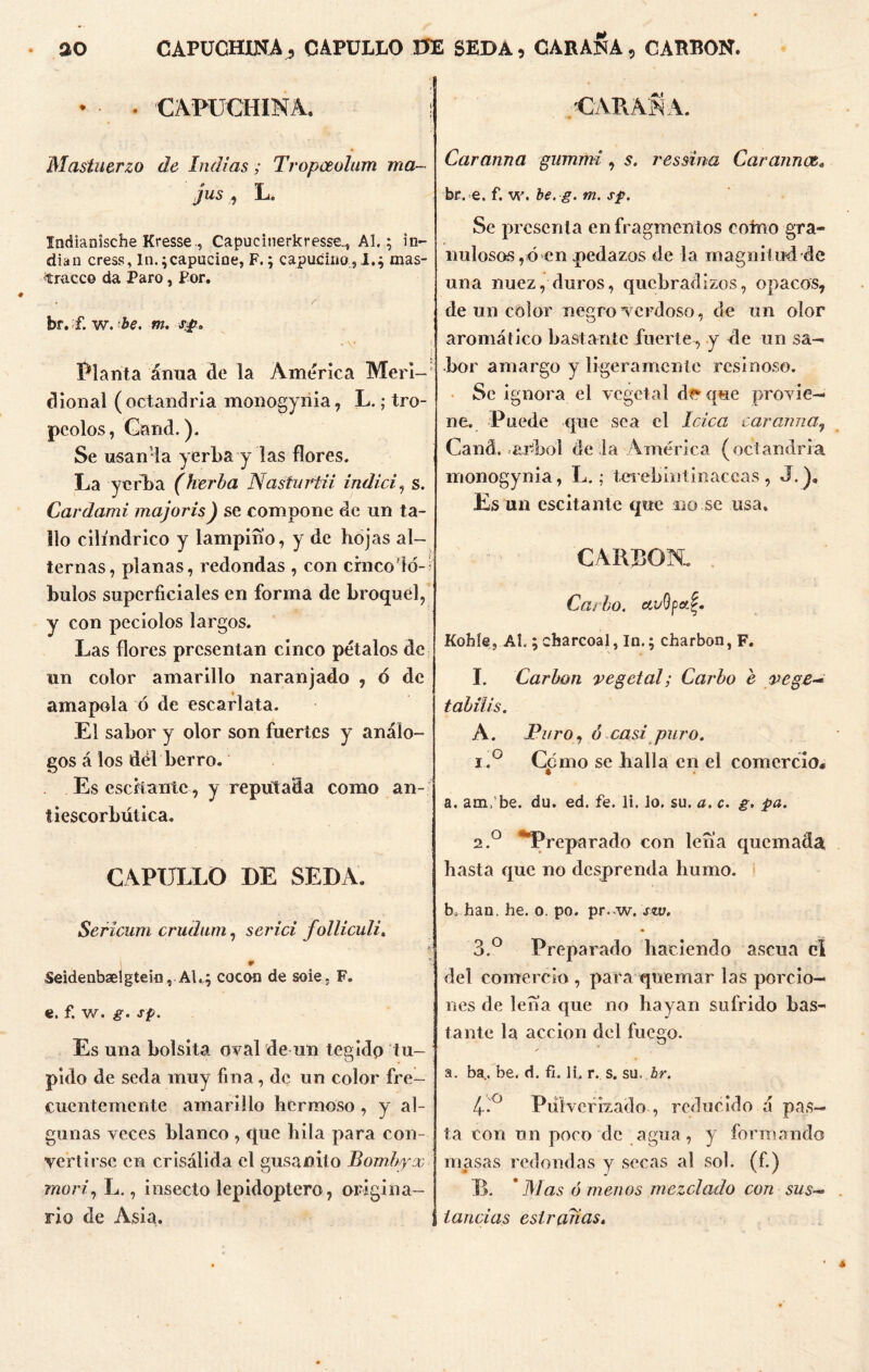 ao CAPUCHINA, CAPULLO 0E seda % CABANA, CABRON. • CAPUCHINA. Mastuerzo de Indias; Tropceolum ma- jus , L. Indianísche Kresse., Capucinerkresse^ Al.; in- dia n cress, In. ;capucine, F.; capuciüo , I.; mas- tracco da Paro, Por. br. í. w. be. m. sp. Planta anua de la America Meri-* dional (octandria monogyiiia, L.; tro- peólos, Gand.). Se usanla yerba y las flores. La yerba (herba Nasturtii indici, s. Cardami majoris) se compone de un ta- llo cilindrico y lampino, y de hojas al- ternas, planas, redondas , con crnco'ló- bulos superficiales en forma de broquel, y con peciolos largos. Las flores presentan cinco pétalos de un color amarillo naranjado , <5 de amapola ó de escarlata. El sabor y olor son fuertes y análo- gos á los del berro. Es esefiante , y reputada como an- tiescorbútica. CAPULLO DE SEDA. Sericum crudum, serici folliculi, ¥ Seidenbaelgtein, Al.; cocon de soie. F. e. f. w. g. sp. Es una bolsita oval de un tegido tu- pido de seda muy fina, de un color fre- cuentemente amarillo hermoso , y al- gunas veces blanco , que hila para con- vertirse en crisálida el gusanito Bombyx mori, L., insecto lepidoptero, origina- rio de Asia. CAPAN A. Caranna gummi, s. ressina Car aun ce, br. e. f. w. be.g. m. sp. Se presenta en fragmentos corno gra- nulosos,ó en .pedazos de la magnitud de una nuez, duros, quebradizos, opacos, de un color negro verdoso, de un olor aromático bastante fuerte, y de un sa- bor amargo y ligeramente resinoso. Se ignora el vegetal dt* que provie- ne. Puede que sea el loica car amia, Caná. árbol de la América (octandria monogynia, L.; terebintinaccas , J.), Es un escitante que no se usa. CARBON. Cacho. ccuOpot.^. Kohíe, Al,; charcoal,In.; charbon, F. I. Carbón vegetal; Carbo e ve ge- t abilis, A. Furo, o ca s i pu ro. i.° Como se halla en el comercio* a. am, be. du. ed. fe. li. lo. su. a. c. g. pa. 2.0 Preparado con lefia quemada hasta que no desprenda humo. b, han. he. o. po. pr. w. stv. 3.° Preparado haciendo ascua ci del comercio , para quemar las porcio- nes de lena que no hayan sufrido bas- tante la acción del fuego. a. ba. be. d. fi. li. r. s. su. br. 4-.° Pulverizado , reducido á pas- ta con un poco de agua, y formando masas redondas y secas al sol. (f.) B. ’Mas órnenos mezclado con sus- tandas estradas.