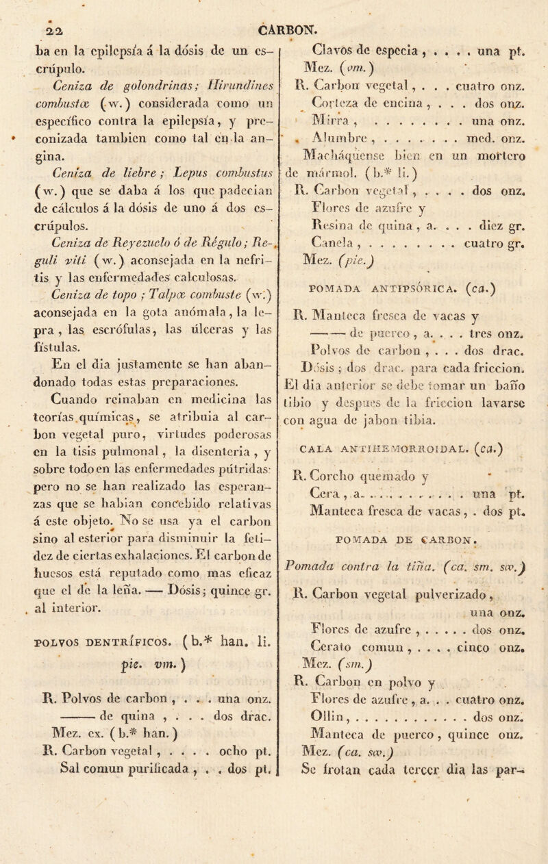 La en la epilepsia á la dosis de un es- crúpulo. Ceniza de golondrinas; Hirundines combustce (w.) considerada como un específico contra la epilepsia, y pre- conizada también como tal en la an- gina. Ceniza de liebre; Lepus combustas (w.) que se daba á los que padecían de cálculos á la dosis de uno á dos es- crúpulos. Ceniza de Reyezuelo ó de Régulo; Re-, guli viti (w.) aconsejada en la nefri- tis y las enfermedades calculosas. Ceniza de topo ; Talpoe combaste (w]j aconsejada en la gota anómala, la le- pra , las escrófulas, las úlceras y las fístulas. En el dia justamente se lian aban- donado todas estas preparaciones. Cuando reinaban en medicina las teorías.químicas, se atribuía al car- bón vegetal puro, virtudes poderosas en la tisis pülmonal, la disenteria , y sobre todo en las enfermedades pútridas pero no se han realizado las esperan- zas que se habían concebido relativas á este objeto. No se usa ya el carbón sino al esterior para disminuir la feti- dez de ciertas exhalaciones. El carbón de huesos está reputado como mas eficaz que el de la lena. — Dosis; quince gr. al interior. polvos dentríficos. (b.* han. li. pie. vm.) R. Polvos de carbón , . . . una onz. de quina , . . . dos drac. Mez. ex. ( b.^ han. ) I\. Carbón vegetal , . . . . ocho pt. Sal común purificada , . . dos pt. Clavos de especia , . . . . una pt. Mez. (era.) R. Carbón vegetal, . . . cuatro onz. Corteza de encina , . . . dos onz. Mirra , una onz. , Alumbre ........ mcd. onz. Machaqueóse bien en un mortero de mármol. ( bA li.) R. Ga rbon vegetal, . . . . dos onz. Flores de azufre y Resina de quina , a. . . . diez gr. Canela cuatro gr. Mez. (pie.J POMADA ANTIP5ÓRICA. (cfl.) R. Manteca fresca de vacas y — — de puerco , a. . . . tres onz. Pol vos de carbón , . . . dos drac. D ásis ; dos drac. para cada fricción. El dia anterior se debe tomar un bario libio y después de la fricción lavarse con agua de jabón tibia. CALA ANTI HE MORRO I DA L. (CCl.) R. Corcho quemado y Ce ra , a~ ....... .- . . . . una pt. Manteca fresca de vacas, . dos pt. POMADA DE CARBON. Pomada contra la tina, (ca. sm. sw. \ R. Carbón vegetal pulverizado , una onz. Flores de azufre ...... dos onz. Córalo común , . . . . cinco onz, Mez. (sfn.J R. Carbón en polvo y ' Flores de azufre , a. . . cuatro onz. Oiiin, dos onz. Manteca de puerco , quince onz, Mez. (ca. sa\) Se írotan cada tercer dia las par-»