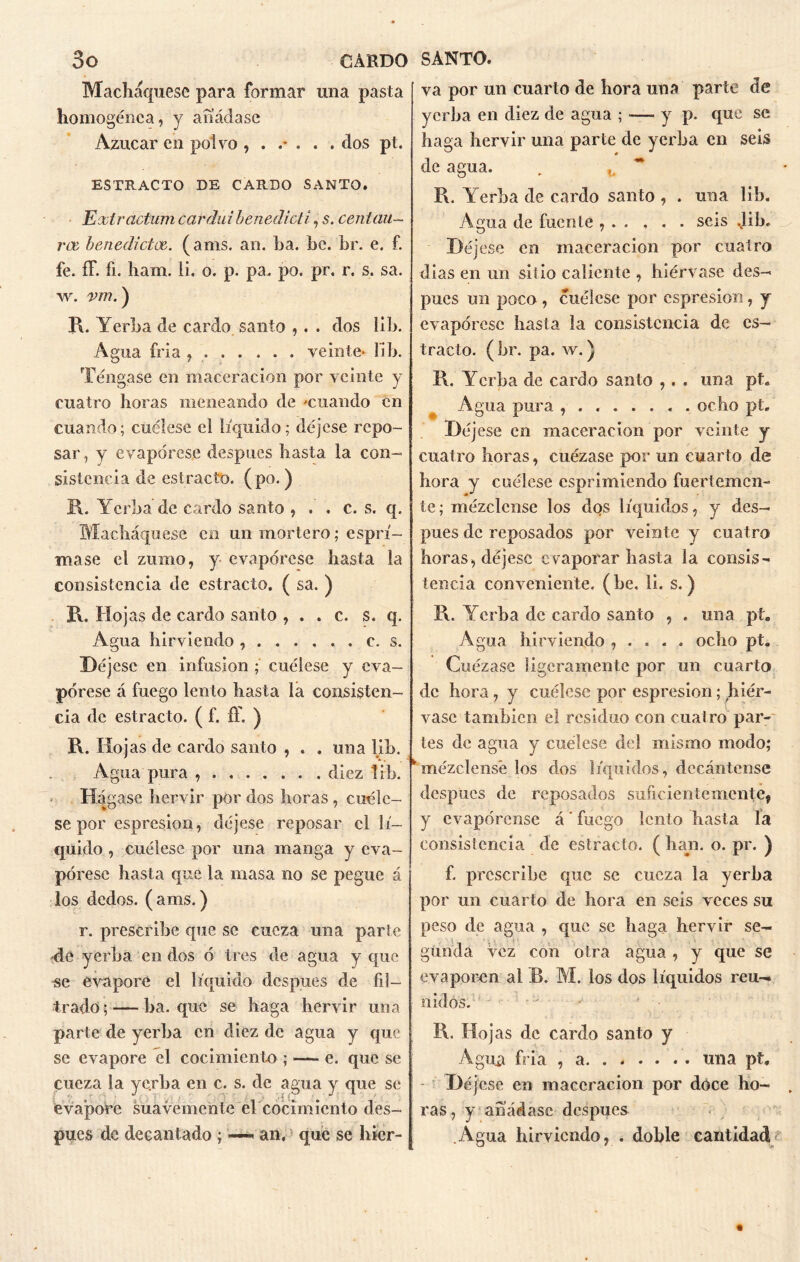 Macháquese para formar una pasta homogénea, y añádase Azúcar en polvo dos pt. ESTRACTO DE CARDO SANTO. Extractum carduibeneclicti, s. centau— rae, benedictos. ( ams. an. ha. be. br. e. f. fe. íF. fi. ham. li. o. p. pa. po. pr. r. s. sa. w. vm.) R. Yerba de cardo santo , . . dos lib. Agua fría , veinte* lib. Téngase en maceracion por veinte y cuatro horas meneando de «cuando en cuando; cuélese el líquido; déjese repo- sar , y evapórese después basta la con- sistencia de estracto. (po.) R. Yerba de cardo santo , . . c. s. q. Macháquese en un mortero; esprí- rnase el zumo, y evapórese hasta la consistencia de estracto. ( sa. ) R. Hojas de cardo santo , . . c. s. q. Agua hirviendo c. s. Déjese en infusión ; cuélese y eva- pórese á fuego lento hasta la consisten- cia de estracto. ( f. £f. ) R. Hojas de cardo santo , . . una lib. A gua pura diez lib. H4 gase hervir por dos horas, cuéle- se por espresion, déjese reposar el lí- quido , cuélese por una manga y eva- pórese hasta que la masa no se pegue á los dedos, (ams.) r. prescribe que se cueza una parte de yerba en dos ó tres de agua y que se evaporé el líquido después de fil- trado ; — ha. que se haga hervir una parte de yerba en diez de agua y que se evapore el cocimiento ; — e. que se cueza la yerba en c. s. de agua y que se evapore suavemente el cocimiento des- pués de decantado ; « an, que se hicr- va por un cuarto de hora una parte de yerba en diez de agua ; — y p. que se haga hervir una parte de yerba en seis de agua. „ * R. Yerba de cardo santo , . una lib. Agua de fuente seis Jib. Déjese en maceracion por cuatro dias en un sitio caliente , hiérvase des- pués un poco , cuélese por espresion, y evapórese hasta la consistencia de es- tracto. ( br. pa. w.) R. Yerba de cardo santo ,. . una pt. Agua pura , ocho pt. Déjese en maceracion por veinte y cuatro horas, cuézase por un cuarto de hora y cuélese esprimiendo fuertemen- te; mézclense los dos líquidos, y des- pués de reposados por veinte y cuatro horas, déjese evaporar hasta la consis- tencia conveniente, (be, li. s.) R. Yerba de cardo santo , . una pt. Agua hirviendo , . . . . ocho pt. Cuézase ligeramente por un cuarto de hora, y cuélese por espresion; hiér- vase también el residuo con cuatro par- tes de agua y cuelese de! mismo modo; mézclense los dos líquidos, decántense después de reposados suficientemente, y evapórense á ’ fuego lento hasta la consistencia de estracto. ( han. o. pr. ) f. prescribe que se cueza la yerba por un cuarto de hora en seis veces su peso de agua , que se haga hervir se- gunda vez con otra agua, y que se evaporen al B. M. los dos líquidos reu- nidos. R. flojas de cardo santo y Agua fria , a una pt. Déjese en maceracion por doce ho- ras, y añádase después Agua hirviendo, . doble cantidad