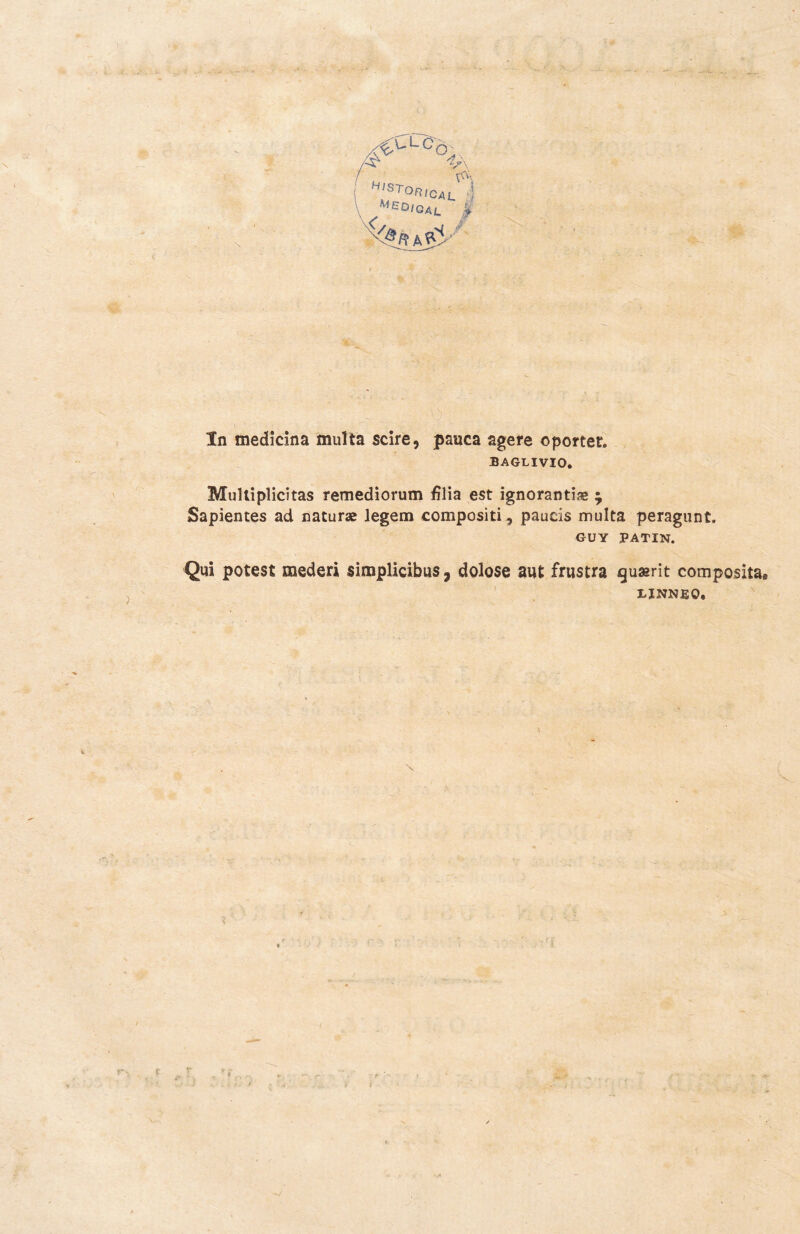 í :■ ' r. v . -• - • A . l- '■ - 'V’X /(^uLc^Ò A H'ST°R!CAL ! Mgo'gal | - In medicina multa scire, pauca agere oponer. BAGLIVIO. Multiplicitas remediorum filia est ignorantiae ^ Sapientes ad naturas legem compositi^ pauds multa peragunt. GUY PATIN. Qui potest mederi simplicibus 7 dolose aut frustra guarit compositae LINNfiO,