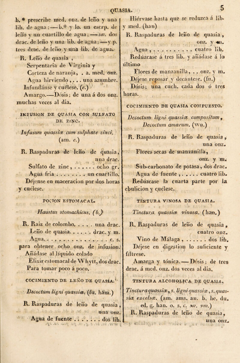 b. * prescribe med. onz. de leño y una lib. de agua ;— b.* y lo. un escrp. de leño y un cuartillo de agua; — sw. dos drac. de lefio y una lib. de agua; —y p. tres drac. de lefio y una lib. de agua*. R. I ^eno de quasia , Serpentaria de Virginia y Corteza de naranja r . a. med. onz. Amia hirviendo .... una azumbre. Infúndanse y cuélese. (e.) Amargo.—Dosis; de una á dos onz. muchas veces al dia* INFUSION DE QUASIA CON SULFATO DE. ZINC. •; t *' ;<» •• : . ■; tí r Jnfusum quassicb cum sulphaie zinci. (am. e.) R. Raspaduras de leño de quasia, una drac. \ :\ rr f: • í. ?■ Sulfato de zinc, ...... ocho gr. Agua fría un cuartillo. Déjense en maceracion por dos horas y cuélese. ; - ' r ‘ ' ' \ 'i. POCION ESTOMACAL. JFfaustas stomachicus. (b,y R. Raíz de colomho una drac. Lefio de quasia. . ... . drac. y m. Agua, c. s para obtener ocho onz. de infusión. Añádase al liquido colado Elixir estomacal de Whytt, dos drac. Para tomar poco á poco. COCIMIENTO DE LEÑO DE QUASIA.*' Decoctum ligni quassice-. (fu. hám.) R. Raspaduras de leño de quasia, * - •jí tO Agua de fuente .. . . •’i> -’i v. , *, una onz. . dos lib. W Vv Hiérvase hasta que se reduzca á lib. y med. (han) R. Raspaduras de lefio de quasia, onz. y «i. Agua , cuatro lib. Redúzcase á tres lib. y añádase á lo último Llores de manzanilla, . . onz. y m. Déjese reposar y decántese, (fu.) Dosis; una cucli. cada dos ó tres horas. COCIMIENTO DE QUASIA COMPUESTO. t ; ' '*k ' ' ' ’ ’ ' * * ‘  t ' i Decoctum ligni qziassice compositum 9 Decoctum amarum. (wu.) . i'-'- ! R. Raspaduras de leño de quasia 9 una onz. Flores secas de manzanilla, onz. y m. Sub-carbonato de potasa, dos drac. Agua de fuente cuatro lib. Redúzcase la cuarta parte por la ebulición y cuélese. TINTURA VINOSA DE QUASIA. . - r' . if. V • • ■> ■ - Ç - ¡i 1 .. ?! Tlnclura quassice vinosa„ (han.) R. Raspaduras de lefio de quasia, cuatro onz. Vino de Málaga dos lib. Déjese en digestión lo suficiente y fíltrese. Amarga y tónica.— Dosis; de tres drac. á med. onz. dos veces al día. TINTURA ALCOHOLICA DE QUASIA., Tinciur a quassice 9 s. ligni quassice rs. quas- sice excelsce. (am. ams. an. b. be. du. ed. g. han. o. s. c. &v. vmi) R. Raspaduras de leño de quasia, una onz. > ». ¡c. >iWr •«, 7