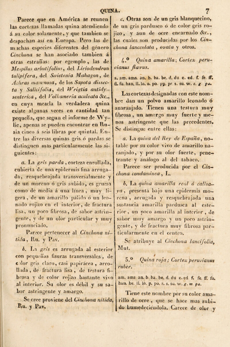 Parece que en América se reúnen las cortezas llamadas quina atendiendo á su color solamente, y que también se despachan así en Europa. Pero las de michas especies diferentes del género Chichona se han asociado también á otras estranas: por egemplo , las de Mespifus arbutijolius, del Liriode.ndron iulipifera, del Sovietenia Mahagon , de Adir as manunosa, de los Sapota dissec- ta y Salid folia, fiel Wrigtia antidy- senterica , del Volkameria aculeata Scc., en cuya mezcla la verdadera quina existe algunas veces en cantidad tan pequeña, que según el informe de Wy- lie, apenas se pueden encontrar en Ru- sia cinco á seis libras por quintal. En- tre las diversas quinas gris, ó pardas se distinguen mas particularmente las si- guientes : a. La gris parda , corteza enrollada, cubierta de una epidermis fina arruga- da, resquebrajada transversa luiente y de un moreno ó gris subido, es gruesa como de media á una línea , muy li- gera , de un amarillo pálido ó un leo- nado rojizo en el interior, de fractura lisa, un poco fibrosa, de sabor astrin- gente, y de un olor particular y muy pronunciado. Parece pertenecer al Cindiona ní- tida , Pvu. y Pav. b. La gris es arrugada al esterior con pequeñas fisuras transversales , de c dor gris claro, casi papirácea , arro- llada , de fractura lisa , de testara fi- brosa y de color rojizo bastante vivo al interior. Su olor es débil y su sa- bor astringente y amargo. Se cree proviene del Chichona nítida, Ru. y Pav, c. Otras son de un gris blanquecino, de un gris pardusco ó de color gris ro- jizo, y aun de ocre encarnado &c., las cuales son producidas por los Chi- chona lanceolata , ovala y otros. 4.° Quina amarilla; Coriex peru- vianas flavus. a. am, ams. an. b. ba. be. d. du e. ed, f. fe. íF» fi. fu. han. li. lo. o. po. pp. pr. s. su. w. c. g. pa. Las cortezas designadas con este nom- bre dan un polvo amarillo leonado ó anaranjado. Tienen una testura muy fibrosa, un amargo muy fuerte y me- nos astringente que las precedentes. Se distingue entre ellas: a. La quina del Rey de España, no- table por su color vivo de amarillo na- ranjado, y por su olor fuerte, pene- trante y análogo al del tabaco. Parece ser producida por el Cin— chana condaminea , L. b. La quina amarilla real ó calisa- ya , presenta bajo una epidermis mo- rena , arrugada y resquebrajada una sustancia amarilla pardusca al este— rior, un poco amarilla al interior , de sabor muy amargo y un poco astrin- gente, y de fractura muy fibrosa par- ticularmente en el centro. Se atribuye ai Cindwna lancifolia, Mut. 5.° Quina roja; Coriex peruvianas ruber. am. ams an. b. ba. be. d. du e.ed f. fe. íF. fu. han. he. li. lo. p. po. r. s. su. w. g. m pa. Tiene este nombre por su color ama- rillo de ocre , que se hace mas subi- do humedeciéndola. Carece de olor y