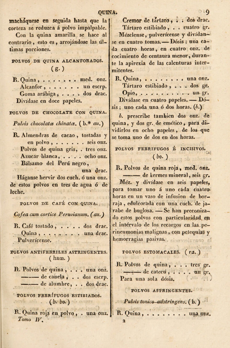 macháquese en seguida hasta que la corteza se reduzca á polvo impalpable. Con la quina amarilla se hace al contrario , esto es , arrojándose las úl- timas porciones. POLVOS DE QUINA ALCANFORADOS. (g-) R. Quina , med. onz. Alcanfor un escrp. Goma arábiga, . . . . dos drac. Divídase en doce papeles. 4F-- POLVOS DE CHOCOLATE CON QUINA. Pulvis chocolates chinatas. (b.* nw.) R. Almendras de cacao , tostadas y en polvo , seis onz. Polvos de quina gris, . tres onz. Azúcar blanca, . . . . ocho onz. Bálsamo del Perú negro, una drac. Háganse hervir dos cuch. ó una onz. de estos polvos en tres de agua ó de leche. 1 . • t , - 4 ■ , ' C I , ; . : . ' / t - • - • t ■ i . POLVOS DE CAFÉ CON QUINA. ¿ Cofea cum cortice Peruvianum. (au.J R. Café tostado, . . . . dos drac. Quina ....... , una drac. Pulverícense. « * > . f • . j . » * • . * v *- ■ •  . > , *, --re* ' '  # ^ POLVOS ANTIFEBRILES ASTRINGENTES. ( ham. ) R. Polvos de quina , . . . una onz. de canela , . . dos escrp. — de alumbre, . . dos drac. POLVOS FEBRÍFUGOS ESTIBIADOS. * ( bv bo.) R. Quina roja en polvo , . una onz. Tomo IV\ • Crémor de tártaro , ¿ ¿ dos drac. Tártaro estibiado , . . cuatro gr. Mézclense, pulverícense y divídan- se en cuatro tomas. — Dosis ; una ca- da cuatro horas, en cuatro onz. de cocimiento de centaura menor, duran- te la apirexia de las calenturas inter- mitentes. R. Quinauna onz» Tártaro estibiado , * . . dos gr. Opio, un Sr- Divídase en cuatro papeles. — Do- sis ; uno cada una ó dos horas. (/>.) h. prescribe también dos onz. de quina, y dos gr. de emético, para di- vidirlos en ocho papeles, de los que se toma uno de dos en dos horas. POLVOS FEBRIFUGOS É INCISIVOS. {bo.) , R. Polvos de quina roja, med. onz. de termes mineral, seis gr. Méz. y divídase en seis papeles, para tomar uno á uno cada cuatro- horas en un vaso de infusión de bor- raja , edulcorada con una cuch. de ja- rabe de buglosa. — Se han preconiza- do estos polvos con particularidad en el intervalo de los recargos en las pe- rineumonías malignas, con petequias y hemorragias pasivas. ...í polnu-wf POLVOS ESTOMACALES. ( rfl. ) R. Polvos de quina, . . . tres gr. ——-— de catecú , . . . . un gr. Para una sola dosis. * \ > POLVOS ASTRINGENTES. I . Pubis tomeo-adstringens .(M- \ . ., ■ - - ¡ R. Quina una, onz. 2