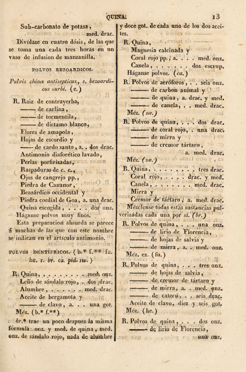 Sub-carbonato de potasa, med. drac. Divídase en cuatro dosis, de las que se toma una cada tres horas en un vaso de infusión de manzanilla. POLVOS BEZOARDICOS. .! :¡i Pul vis chinee antisépticas, $, lezoar di- cus curhi. ( e.) R. Raíz de contrayerba, —— de carlina , —■—de tormcntila, • • * > * . ' • V . «í - <■ ' •' ■ - . - de díctamo blanco, , o Flores de amapola, Hojas de cscordio y ——- de cardo santo , a. . dos drac. Antimonio diaforético lavado, Perlas porfirizadas, - a Raspaduras de c. c.* Ojos de cangrejo pp., Piedra de Cananor Rezoárdico occidental y' Piedra cordial de Goa, a. una drac. Quina escogida, . . , . dós onz. Háganse polvos muy finos. Esta preparación absurda se parece á muchas de las que con este nombre se indican en el artículo antimonio. .ara! • i z‘ih> ;?í • POLVOS DENTIFRICOS. ( b.* f.** fu. he. r. br* ca. pid• sw, ) ■ i 1 • j. : '* ‘ ti \ R; Quina, ..... . . . medv onz. Leño de sándalo rojo, . dos drac. Alumbre, . . . . ... . med. drac. Aceite de bergamota y ■/, de clavo, a. . . una got. Méz. (b.* f.**) br* trae un poco después la misma fórmula:,onz. y med. de quina, med. ©nz. de sándalo rojo^ nada de aUuhbre QUINA1. 13 y doce got. de cada uno de los dos acei- tes. \ •; í* ’ R. Quina, , Magnesia calcinada y Coral rojo pp., a. . . . med. onz. Canela, . . .... dos escrup. Háganse polvos, (ca.) R. Polvos de aeróforos, . . seis onz. — de carbón animal y -■ de quina, a. drac. y med# —- de canela, . . med. drac, Méz. (sw.J R. Polvos de quina, . . . dos drac. —de coral rojo, .. una drac, — de mirra y de cremor tártaro, a. med. drac. ¿ *nr Méz. (sw.y » £** rv. Quina, ........ tres drae. Coral rojo, . . . . drac. y med. Canela, \ . . . . . med. drac. Mirra y Cremor de táftaro , a. med. drac. Mézclense todas estas sustancias pul- verizadas cada una por sí. (hr.) t» t> r >ífi* f' '• « I\. rolvos de quina,, . . . una onz. de lirio de Florencia, ——~ de hojas de salvia y de mirra, a. . medi onz. Méz, ex. (fu.) R. Polvos de quina, . . . tres onz. —-—~ de hojas de salvia, — de. crémor de tártarq y —— de mirra, a. . med. fnz. de cateeú, . . seis d^a,ç. Aceite de clavo, diez y seis got, Méz. ( he.) R. Polvos de quina, . . . dos onz. dç lirio de Florencia, . . , ,'uná oiáz.
