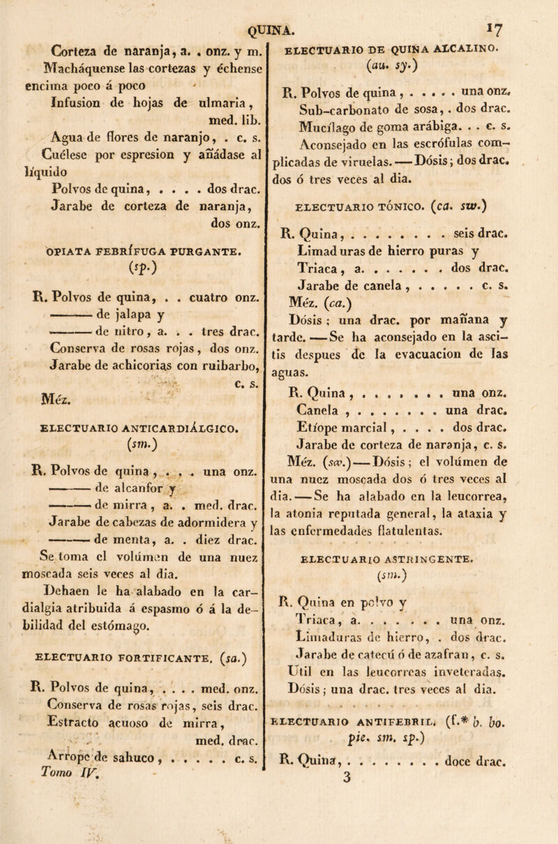 Corteza de naranja, a. . onz. y m. Macháquense las cortezas y échense encima poco á poco Infusión de hojas de ulmaria, med. lib. Agua de flores de naranjo, . c. s. Cuélese por espresion y añádase al líquido Polvos de quina, • . . . dos drac. Jarabe de corteza de naranja, dos onz. OPIATA FEBRÍFUGA PURGANTE, (sp.) R. Polvos de quina, . . cuatro onz. — de jalapa y * de nitro, a. . . tres drac. Conserva de rosas rojas, dos onz. Jarabe de achicorias con ruibarbo, c, s. Méz. ELECTUARIO ANTICARDIÁLGICO. (sm.) R. Polvos de quina , . . ^ una onz. — ■— de alcanfor y de mirra , a. . med. drac. Jarabe de cabezas de adormidera y —dementa, a. . diez drac. Se toma el volumen de una nuez moscada seis veces al día. Dehaen le ha alabado en la car- dialgía atribuida á espasmo ó á la de- bilidad del estómago. ELECTUARIO FORTIFICANTE, (sa.) R. Polvos de quina, .... med. onz. Conserva de rosas rojas, seis drac. Estrado acuoso de mirra, . med. drac. Arrope de sabuco, Tomo IV, ELECTUARIO DE QUINA ALCALINO. (au. sy.) R. Polvos de quina , . .... una onz, Sub-carbonato de sosa, . dos drac. Mucílago de goma arábiga. . . c. s. Aconsejado en las escrófulas com- plicadas de viruelas. — Dosis; dos drac. dos ó tres veces al dia. ELECTUARIO TONICO. (c¿. SW.) R. Quina, . . seis drac. Limad uras de hierro puras y Triaca, a dos drac. Jarabe de canela c. s. Méz. (ca.) Dosis; una drac. por mañana y tarde.—Se ha aconsejado en la asci- tis después de la evacuación de las aguas. R. Quina , , . . . ... una onz. Canela ........ una drac. Etíope marcial, . . . . dos drac. Jarabe de corteza de naranja, c. s. Méz. ( scv.) — Dosis; el volumen de una nuez moscada dos ó tres veces al dia. — Se ha alabado en la leucorrea, la atonia reputada general, la ataxia y las enfermedades flatulentas. ELECTUARIO ASTRINGENTE. (stn.) R. Quina en polvo y Triaca, a una onz. Limaduras de hierro, . dos drac. Jarabe de catecú ó de azafran, c. s. Util en las leucorreas inveteradas. Dosis; una drac. tres veces ai dia. i i. « » * • Y • * ELECTUARIO ANTIFEBRIL^ (f.* fr. JjO. pie. sm. sp.) R. Quina, . 3 c. s doce drac.