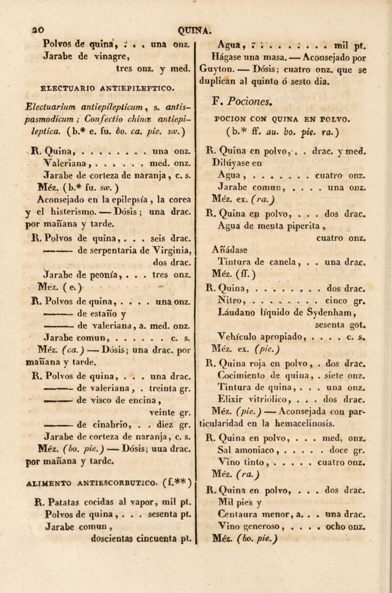 Polvos de quina, ; « , una onz. Jarabe de vinagre, Ires onz. y med. ELECTUARIO ANTIEPILETTICO. Elecluarium antiepilepiicum, s. antis- pasmodicum ; Confect.io chinee, ant¿epi- léptica. (b.* e. fu. bo. ca. pie. so\) R. Quina, una onz. Valeriana , med. onz. Jarabe de corteza de naranja, c. s. Méz. (b.* fu. sw. ) Aconsejado en la epilepsia , la corea y el histerismo. — Dosis ; una drac. por mañana y tarde. R. Polvos de quina, . . . seis drac. ■»■■» - — de serpentaria de Virginia, dos drac. Jarabe de peonía, . . . tres onz. Méz. ( e.) R. Polvos de quina, . . . . una onz. de estaño y — de valeriana, a. med. onz. Jarabe común, c. s. Méz. (ca.)—Dosis; una drac. por mañana y tarde. R. Polvos de quina, . . . una drac. - — de valeriana , . treinta gr. - ■ de visco de encina, veinte gr. —— de cinabrio, . . diez gr. Jarabe de corteza de naranja, c. s. Méz. (bo. pie.) —Dosis; una drac. por mañana y tarde. ALIMENTO ANTIESCORBUTICO, (f.**) R. Patatas cocidas al vapor, mil pt. Polvos de quina, . . . sesenta pt. Jarabe común, doscientas cincuenta pt. Agua, ? •'. . . ; . . . mil pt. Hágase una masa. — Aconsejado por Guyton. — Dosis; cuatro onz. que se duplican al quinto ó sesto dia. F. Pociones, POCION CON QUINA EN VOLVO. (b.* ff. au. bo. pie. ra.) R. Quina en polvo, . . drac. y med. Diluyase en Agua . cuatro onz. Jarabe común, .... una onz. Méz. ex, (ra.) R. Quina en polvo, . . . dos drac. Agua de menta piperita ,, cuatro onz. Añádase Tintura de canela, . . una drac. Méz. (íf.) R. Quina, dos drac. Nitro, ........ cinco gr. Láudano líquido de Sydenham, sesenta got. Vehículo apropiado, . . . . c. s» Méz. ex. (pie.) R. Quina roja en polvo, . dos drac. Cocimiento de quina, . siete onz. Tintura de quina, . . . una onz. Elixir vitriólico, . . . dos drac. Méz. (p ie.) — Aconsejada con par- ticularidad en la hemacelinosis. R. Quina en polvo, . . . med, onz. Sal amoniaco, . . . . . doce gr. Vino tinto...... cuatro onz. Méz. (ra.) R. Quina en polvo, . . . dos drac. Mil pies y Centaura menor, a. . . una drac. Vino generoso, .... ocho onz. Méz. (bo. pie.)