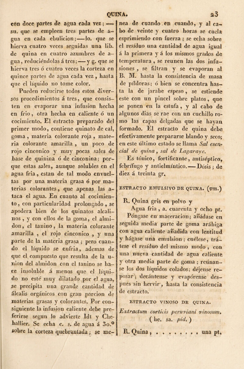 con doce partes de agua cada vez; — su. que se empleen tres partes de a- gua en cada ebulición; — lo. que se hierva cuatro veces seguidas una lib. de quina en cuatro azumbres de a~ gua, reduciéndolas á tres; — y g. que se hierva tres ó cuatro veces la corteza en quince partes de agua cada vez , hasta que el líquido no tome color. Pueden reducirse todos estos diver- sos procedimientos á tres, que consis- ten en evaporar una infusión hecha en frió, otra hecha en caliente ò un cocimiento. El estrado preparado del primer modo, contiene quinato de cal, goma , materia colorante roja , mate- ria colorante amarilla , un poco de rojo cinconico y muy pocas sales de base de quinina ó de cinconina; por- que estas sales, aunque solubles en el agua fria, estan de tai modo envuel- tas por una materia grasa ó por ma- terias colorantes, que apenas las a- taca el agua. En cuanto al cocimien- to , con particularidad prolongado , se apodera bien de los quinatos alcali- nos , y con ellos de la goma, el almi- dón, el tanino, la materia colorante amarilla , el rojo cinconico , y una parte de la materia grasa ; pero cuan- do el líquido se enfria, ademas de que el compuesto que resulta de la u~ nion del almidón con el tanino se ha- ce insoluble á menos que el líqui- do no esté muy dilatado por el agua, se precipita una grande cantidad de álcalis orgánicos con gran porción de materias grasas y colorantes. Por con- siguiente la infusión caliente debe pre- ferirse según lo advierte Idt y Che- ballier. Se echa c. s. de agua á 3o.0 sobre la corteza quebrantada; se me- nea de cuando en cuando, y al ca- bo de veinte y cuatro horas se cuela esprimiendo con fuerza ; se echa sobre el residuo una cantidad de agua igual á la primera y á los mismos grados de temperatura , se reúnen las dos infu- siones ? se filtran y se evaporan al B. M. hasta la consistencia de masa de píldoras; ó bien se concentra has- ta la de jarabe espeso, se estiende este con un pincel sobre platos, que se ponen en la estufa, y al cabo de algunos dias se rae con un cuchillo ro- mo las capas delgadas que se hayan formado. El estracto de quina dehe efectivamente prepararse blando y seco; en este último estado se llama Sal esen cial de quina, sal de Lagaraye. Es tónico, fortificante, antiséptico, febrífugo y antielmíntico. — Dosis; de diez á treinta gr« ESTRACTO EMULSIVO DE QUINA, (vm.) R. Quina gris en polvo y Agua fria , a. cuarenta y ocho pt. Póngase en maceracion; añádase en seguida media parte de goma arábiga con agua caliente añadida con lentitud y hágase una emulsión ; cuélese, trá- tese el residuo del mismo modo , con una nueva cantidad de agua caliente y otra media parte de goma ; reúnan- se los dos líquidos colados; déjense re- posar ; decántense y evapórense des- pués sin hervir, hasta la consistencia de estracto. ESTRACTO VINOSO DE QUINA. Extractum corticis peruviani vinosum« ( he. sa. pid. ) R, Quina una pt.