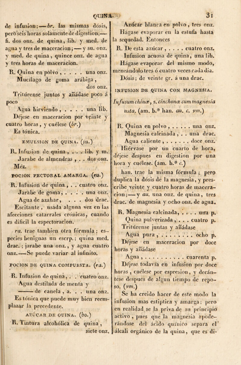 de infusión; — br. las mismas dosis, però seis horas solamente de digestión;— fi. dos onz. de quina, lib. y med, de agua y tres de maccracion; — y su. onz. y incd. de quina, quince onz. de agua y tres horas de maceracion. R. Quina en polvo , . . . , una onz. Mucílago de goma arábiga, dos onz. , Tritúrense juntos y añádase poco á poco Agua hirviendo , . . . . una lib. Déjese en maceracion por vginte y cuatro horas , y cuélese (br.) Es tónica. EMULSION DE QUINA. (su.) ‘ '•- \ R. Infusión de quina, ... lib. y m. Jarabe de almendras , . . dos onz, Méz. roe ION PECTORAL AMARGA. (rU.) R. Infusión de quina., . . cuatro onz. Jarabe de goma, .... una onz. Agua de azahar, . . , dos drac. Escitante , usada alguna vez en las afecciones catarrales crónicas, cuando es difícil la espectoraclon, ra. trae también otra fórmula ; es- pecies benignas un eserp.; quina med. drac. ; jarabe una onz., y agua cuatro onz. — Se puede variar al infinito. POCION DE QUINA COMPUESTA, (ra.) * R. Infusión de quina, . . cuatro onz. Agua destilada de menta y de canela , a. . . una onz. Es tónica que puede muy bien reem- plazar la precedente. AZÚCAR DE QUINA. (bo.) R. Tintura alcohólica de quina , siete onz. Azúcar blanca en polvo, tres onz. Hágase evaporar en la estufa hasta la sequedad. Entonces R. De esta azúcar , . . . , cuatro onz. Infusión acuosa de quina, una lib. Hágase evaporar del mismo modo, meneándolo tres ó cuatro veces cada día. Dosis; de veinte gr, á una drac. INFUSION DE QUINA CON MAGNESIA. Infusum chinee, s. cinchones cum magnesia usta, (aro. b.'* han. au. c. vm.) R. Quina en polvo , . . ... una onz. Magnesia calcinada , . . una drac. Agua caliente doce onz. Hiérvase por un cuarto de hora, déjese después en digestión por una hora y cuélese, (am. b.:* c.) han. trae la misma fórmula ; pero : * duplica la dosis de la magnesia, y pres- cribe veinte y cuatro horas de maccra- cion;— y au, una onz. de quina, tres drac. de magnesia y ocho onz. de agua. R, Magnesia calcinada, .... una p. Quina pulverizada , , . . cuatro p. Tritúrense juntas y añádase Agua pura ocho p. Déjese en maceracion por doce horas y añádase Agua , . cuarenta p. Déjese todavía en infusión por doce horas , cuélese por espresion, y decán- tese después de algun tiempo de repo- so, (vm.) Se ha creído hacer de este modo la infusión mas estíptica y amarga; pero en realidad se la priva de su principio activo , pues que la magnesia apode- rándose del ácido quínieo separa el álcali orgánico de la quina, que es di-