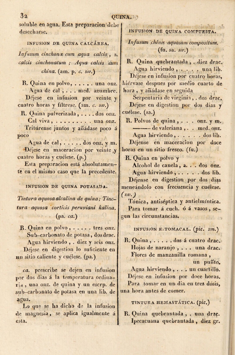 QUINA. •' soluble enagua. Esta preparación Jebe desecharse. INFUSION DE r ' ¿7i, , n QUINA COMPUESTA. INFUSION DE QUINA CALCÁREA. Iiifuswn cinchones cum aqua calcis , s. calcis cinchonalum ; Aqua calcis cum china. (am. p. c. sw.) R. Quina en polvo, ..... una onz. Agua de cal , . . . med. azumbre. Déjese en infusión por veinte y cuatro horas y fíltrese, (am. c. so?.) R. Quina pulverizada, .... dos onz. Cal viva una onz. Tritúrense juntos y añádase poco á Poco Agua de cal dos onz. y m. Déjese en maceracion por veinte ty cuatro horas y cuélese, (p.) Esta preparación está absolutamen- te en el misino caso que la precedente. f ' ’ . ( • • ' - ‘ ’> - 7 INFUSION DE QUINA POTASADA. t •; . • • ■ ■ lii-• Tintura aquosa alcalina de quina; Tiñe- tura aquosa corticis peruviani kaliria. < (pa. ca.) R. Quina en polvo...... tres onz. Sub-carbonato de potasa, dosdrac. Agua hirviendo , . diez y seis onz. Déjese en digestión lo suficiente en un sitio caliente y cuélese, (pa.) ca. prescribe se dejen en infusión por dos días á la temperatura ordina- ria , una onz. de quina y un eserp. de sub-carbonato de potasa en una lib. de agua. Lo que se ha dicho de la infusión de magnesia , se aplica igualmente á esta. Infusum chinee aquosum compositum. (fu. sa. s<v.) | R. Quina quebrantada , . diez drac. Agua hirviendo ,. . . una lib. Déjese en infusión por cuatro horas, hiérvase después por medio cuarto de hora , y añádase en seguida Serpentaria de Virginia , . dos drac. Déjese en digestión por dos dias y cuélese, (sa.) R. Polvos de quina , . . . onz. y m. de valeriana ,. . med. onz. Agua hirviendo dos lib. Déjense en m aceración por doce horas en un sitio fresco, (fu.) R. Quina en polvo y Alcohol de canela, a. . . dos onz. Agua hirviendo , dos lib. Déjense en digestión por dos dias meneándolo con frecuencia y cuélese. (sa>-) .... Tónica, antiséptica y antielmíntica. Para tomar á cuch. ó á vasos , se- gún las circunstancias. INFUSION ESTOMACAL, (pie, S11Í.) R. Quina dos á cuatro drac. Hojas de naranjo , . . . una drac. Flores de manzanilla romana , un punto. Agua hirviendo , . . . un cuartillo. Déjese en infusión por doce horas. Para tomar en un dia en tres dosis, una hora antes de comer. TINTURA HEMASTÁTICA. (pie,) R. Quina quebrantada , . una draç. Ipecacuana quebrantada , diez gr.