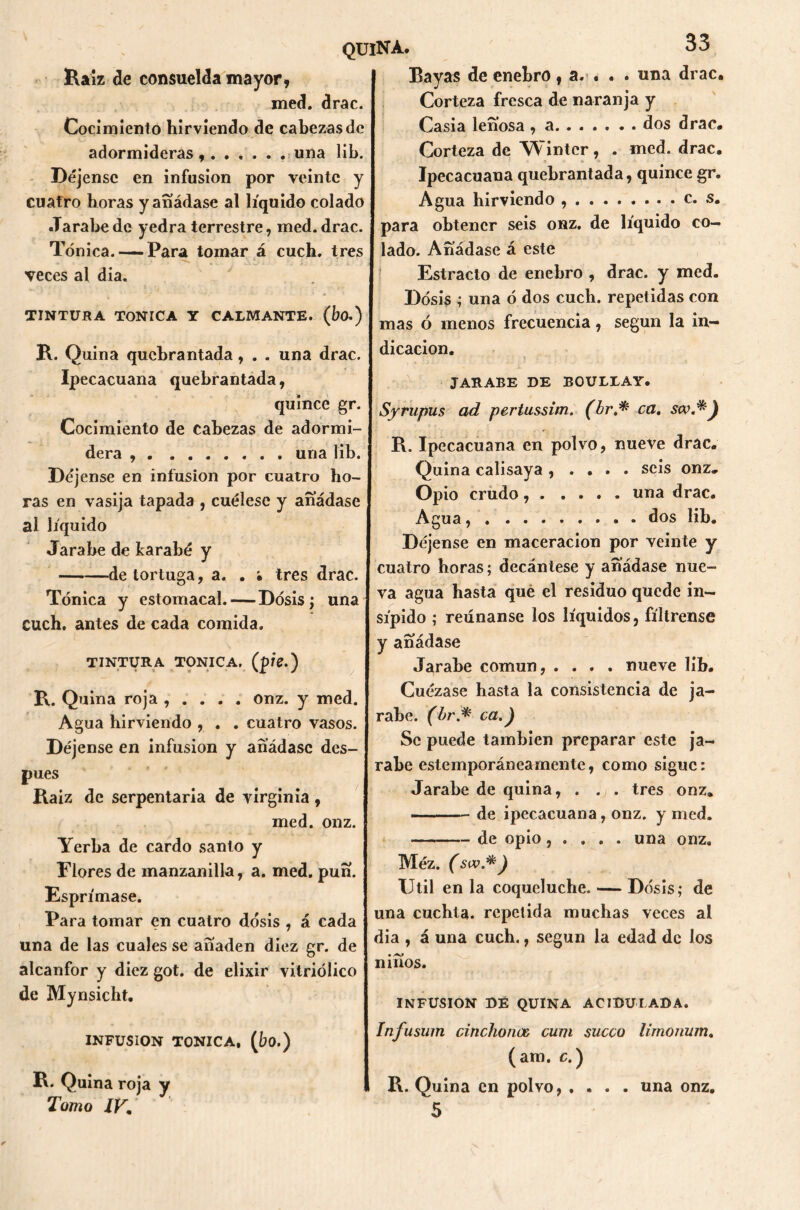 Raíz de consuelda mayor. med. drac. Cocimiento hirviendo de cabezas de adormideras , una lib. Déjense en infusión por veinte y cuatro horas y añádase al líquido colado Jarabe de yedra terrestre, med. drac. Tónica. —Para tomar á cuch. tres veces al dia. TINTURA TONICA Y CALMANTE, (bo.) R. Quina quebrantada, . . una drac. Ipecacuana quebrantada, quince gr. Cocimiento de cabezas de adormi- dera , una lib. Déjense en infusión por cuatro ho- ras en vasija tapada , cuélese y añádase ai líquido Jarabe de karabé y de tortuga, a. . • tres drac. Tónica y estomacal. — Dosis; una cuch. antes de cada comida. TINTURA TONICA, (píe.) R. Quina roja , . . . . onz. y med. Agua hirviendo , . . cuatro vasos. Déjense en infusión y añádase des- pués Raíz de serpentaria de Virginia , med. onz. Yerba de cardo santo y Flores de manzanilla, a. med. puñ. Esprímase. Para tomar en cuatro dosis , á cada una de las cuales se añaden diez gr. de alcanfor y diez got. de elixir vitriólico de Mynsicht. INFUSION TONICA, (bo.) R. Quina roja y Tomo IV. 33 Bayas de enebro, a. . . . una drac. Corteza fresca de naranja y Casia leñosa , a..... • . dos drac. Corteza de YV'inter, . med. drac. Ipecacuana quebrantada, quince gr. Agua hirviendo c. s. para obtener seis onz. de líquido co- lado. Añádase á este Estracto de enebro , drac. y med. Dosis ; una ó dos cuch. repetidas con mas ó menos frecuencia, según la in- dicación. \ “ : JARABE DE EOULLAY. Syrupus ad pertussim. (br.* ca. sw.*) P\. Ipecacuana en polvo, nueve drac. Quina calisaya , . . . . seis onz. Opio crudo, una drac. Agua dos lib. Déjense en maceracion por veinte y cuatro horas; decántese y añádase nue- va agua hasta qué el residuo quede in- sípido ; reúnanse los líquidos, fíltrense y añádase Jarabe común, .... nueve lib. Cuézase hasta la consistencia de ja- rabe. (br.* ca.) Se puede también preparar este ja- rabe estemporánearnente, como sigue: Jarabe de quina, . . . tres onz. — de ipecacuana, onz. y med. de opio, . . . . una onz. Méz. (siv.*) Util en la coqueluche. — Dosis; de una cuchta. repelida muchas veces al dia , á una cuch., según la edad de los niños. INFUSION DE QUINA ACIDULADA. Infusum cincho nos curtí sueco limonum. (am. c.) R. Quina en polvo, .... una onz. 5