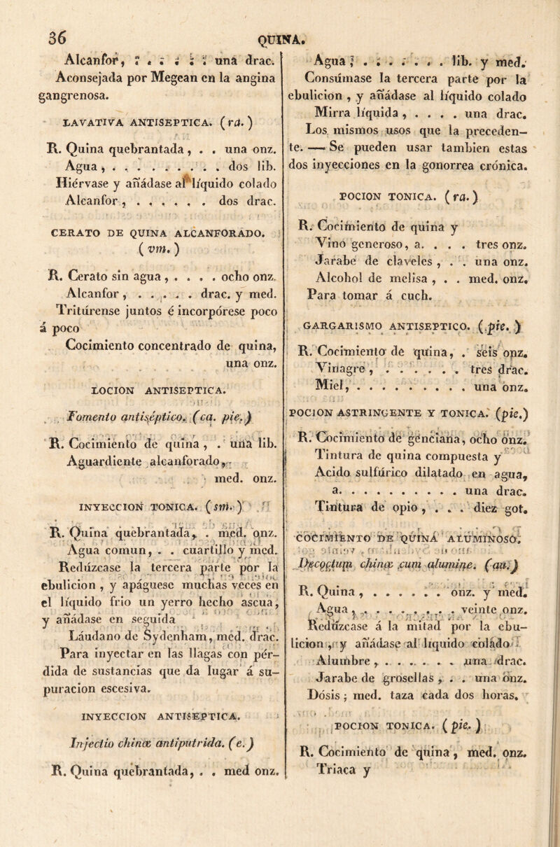 Alcanfor, ?*;••• «na drac. Aconsejada por Megean en la angina gangrenosa. I/AVATIVA ANTISEPTICA. ( ra. ) r v R. Quina quebrantada, . . una onz. Agua, . . dos lib. Hiérvase y añádase aí líquido colado Alcanfor, ..... . dos drac. CERATO DE QUINA ALCANFORADO. ( vm.) R. Cerato sin agua , . . . . ocho onz. Alcanfor , ..... drac. y med. Tritúrense juntos é incorpórese poco á poco Cocimiento concentrado de quina, una onz. LOCION ANTISEPTICA. Agua | lib. y med. Consumase la tercera parte por la ebulición , y añádase al líquido colado Mirra líquida , . . . . una drac. Los mismos usos que la preceden- te.—* Se pueden usar también estas dos inyecciones en la gonorrea crónica. poción tónica, (ra.) R. Cocimiento de quina y Vino generoso, a. . . . tres onz. Jarabe de claveles , . . una onz. Alcohol de melisa , . . med, onz. Para tomar á cuch. | v .i - GARGARISMO ANTISEPTICO, (.píe. } • * * *■ * * ' ' '* R. Cocimiento de quina, . seis onz. Vinagre , ...... tres drac. Miel, . . . . una onz. Fomento antiséptico, (ca. pie.) R. Cocimiento de quina , . una lib. Aguardiente alcanforado r: med. onz. INYECCION TONICA. (Stti. ) R. Quina quebrantada, . med. qnz. Agua común, . . cuartillo y med. Redúzcase la tercera parle por la . ' r,;‘ f  J' *; *; *> 4 „*•. *(»C ebulición , y apáguesc muchas veces eñ J i el líquido frío un yerro hecho ascua, Y añádase en seguida J Y - - ' r ■ • t r <; | Láudano de Sydenham, med. drac. Para inyectar en las llagas con pér- dida de sustancias que da lugar á su- puración escesiva. POCION ASTRINGENTE Y TONICA, (pie.) R. Cocimiento de gene iana, ocho onz. Tintura de quina compuesta y Acido sulfúrico dilatado en agua, a. una drac. Tintura de opio , . . . diez got. COCrMíÉNTO ÍDE QUINA AtUMINOSO, ’og síaioY t en 'Vi u ohí- . IffiCQptupi chinoe ,cum alumine, (au.) * ' ^ '• * r r I R. Quina ...... . onz. y med. /Agua, . . . ... . . . veinte,onz. dedúzcase á la mitad por la ebu- lición ,n y añádase ral líquido colado i Alumbre, ..... . . «una-/drac. Jarabe de grosellas , . . una onz. Dosis j med. taza cada dos horas* INYECCION ANTISEPTICA. Injectio chinde antipútrida, (e.) R. Quina quebrantada, . . med onz. POCION TONICA, (pk*) R. Cocimiento de quina, med. onz. rii • iriaca y