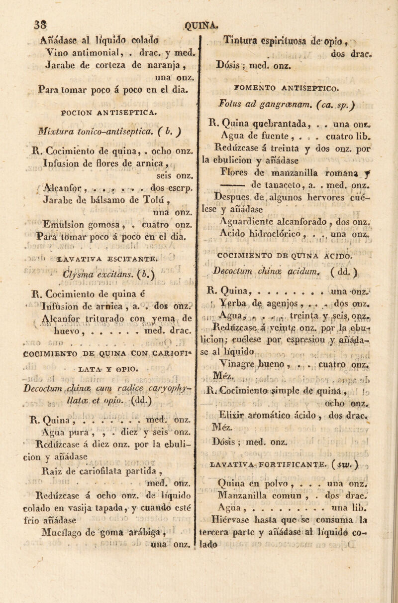 Añádase al liquido colado Vino antimonial, . drac. y med. Jarabe de corteza de naranja , una onz. Para tomar poco á poco en el dia. Tintura espirituosa de opio, dos drac* Dosis ; med. onz. POCION ANTISÉPTICA. Mixtura túnico-antiséptica. ( h. ) FOMENTO ANTISEPTICO. Fotus ad gangrosnam. (ca. sp.) B. Quina quebrantada, . . una onz. Agua de fuente , . , . cuatro lib„ R. Cocimiento de quina, . ocho onz. I Redúzcase á treinta y dos onz. por Infusión de flores de arnica, ebulición y anadase seis onz. I Flores de manzanilla romana f Alcanfor, . . , ... . dos eserp. de tanaceto, a. . med. onz. Jarabe de bálsamo de Tolií, j Después de , algunos hervores cúé- una onz. pese Y añádase Emulsión gomosa , . cuatro onz. I Aguardiente alcanforado , dos onz. Para lomar poco á poco en el dia. Acido hidroclórico , . . una onz. » ? ■14- - ... * — LAVATIVA ESC IT ANTE. i r i •/ k , Clysma excitans. (¿,) i.::: B. Cocimiento de quina é ' Infusión de arnica, a. . dos onz/ Alcanfor triturado con yema de huevo, . . . . . . med. drac. | ► - i O >.*»I M , , < f « * V t • * ; ' I V/ ^ V’ * r COCIMIENTO DE QUINA ACIDO. Decoctum chinos acidum, ( dd. ) B. Quina, . ....... una onz. [j Yerba de a gen jos , . . , dos onz, a* Agua,- . ,*Uir treinta y .seis, onz» Beddzcase -á¡ veintp onz. ppr la ebu-» lición; cuélese por expresión y ¡añáda- COCIMIENTO DE QUINA CON CARIOFI* j SQ al líquido ■ >• > :.Ü LATA Y OPIO. ■ Mil ' t; ■/I «uil a. > . -Jíj .j ; Decoctum chinas, cum radice caryopky- ■ * ‘ - - ‘ * - ■ • • - - llatos el opio. (dd.) B. Quina , . . . . J . . med. onz. Agua pura , , . diez y seis onz. Bcddzcase á diez onz. por la ebuli- ción y añádase * ' i • .* ' ' ' 1 Baiz de cariofilata partida , • • * * med. onz. Bcduzcase á ocho onz. de líquido colado en vasija tapada, y cuando esté frió añádase Mucílago de goma arábiga, Vinagre bueno, . . cuatro onz. ^ - ■ ' ■ * • - • * ■i . .J« ,.c. Méz. ;Oí?', ... i .'i , . p; r ' b ,B. Cocimiento simple de quina , ¡ ' ocho onz. Elixir aromático ácido , dos drac. Méz. r ósis ; med. onz. LAVATIVA FORTIFICANTE. ( SW. ) Quina en polvo , . . . una onz. Manzanilla común , . dos drac. Agua una lib. Hiérvase basta que se consuma la tercera parte y añádase al líquido co- una onz. * lado