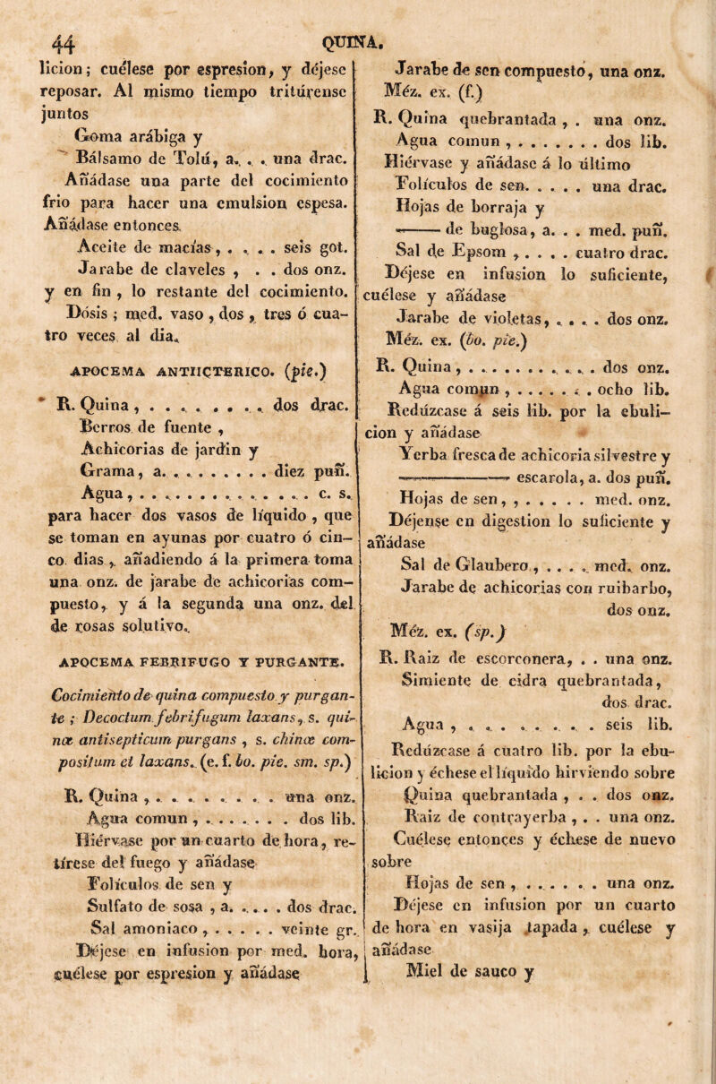 lición; cuélese por espresion, y déjese I reposar. Al mismo tiempo tritúrense juntos Goma arábiga y Bálsamo de Tolú, a.. . .. una drac. Añádase una parte del cocimiento frió para hacer una emulsión espesa. Añádase entonces. Aceite de macías , . ,. * . seis got. Jarabe de claveles , . . dos onz. y en fin , lo restante del cocimiento. Dosis ; med. vaso , dos , tres ó cua- tro veces al dia. APOCEMA ANTIIÇTERICQ* (|>í>.) R. Quina ........ . dos drac. Berros de fuente , Achicorias de jardin y Grama, a. . diez puñ. Agua.......... ... . ... c. s* para hacer dos vasos de líquido , que se toman en ayunas por cuatro ó cin- co dias añadiendo á la primera toma una onz; de jarabe de achicorias com- puesto, y á la segunda una onz. del de rosas solutivo,. Jarabe de sen compuesto, una onz. Méz, ex. (f.) R. Quina quebrantada , . una onz. Agua común . dos lib. Hiérvase y añádase á lo último Folículos de sen. .... una drac. Hojas de borraja y de buglosa, a. . . med. puñ. Sal de Epsom , . . , . cuatro drac. Déjese en infusión lo suficiente, cuélese y añádase Jarabe de violetas, , . . . dos onz. Méz. ex. (do. pie.) B. Quina , . .... . dos onz. Agua compn ; . ocho lib. Redúzcase á seis lib. por la ebuli- ción y añádase Yerba fresca de achicoria silvestre y escarola, a. dos puñ. Hojas de sen, , . . . . . med. onz. Déjense en digestión lo suficiente y añádase Sal de Glaubero , , . . .„ med. onz. Jarabe de achicorias con ruibarbo, dos onz. Méz. ex. (sp.) APOCEMA FEBRIFUGO Y PURGANTE. Cocimiertto de quina compuesto y purgan- te ; Decoctum febrifugum laxaos <, s. qui*- noc antisepticum purgaos , s. chinee com- posi! um et laxaos... (e. f. lo. pie. sm. sp.) R, Quina , . . . . . . . . una onz. Agua común ....... . dos lib. Hiérvase por un?cuarto de.hora, re- tírese del fuego y añádase Folículos de sen y Sulfato de sosa , a. . . . . dos drac. Sal amoniaco veinte gr. Bféjcse en infusión por med. hora, 1 cuélese por espresion y añádase j R. Raíz de escorconera, . . nna onz. Simiente de cidra quebrantada, dos drac. Agua , . ,, . o . .. . . seis lib. Redúzcase á cuatro lib. por la ebu- lición y échese el líquido hirviendo sobre Quina quebrantada , . . dos onz. Raiz de contrayerba , . . una onz. Cuélese entonces y échese de nuevo sobre Hojas de sen , . . . . . . una onz. Déjese en infusión por un cuarto de hora en vasija .tapada , cuélese y añádase Miel de saúco y