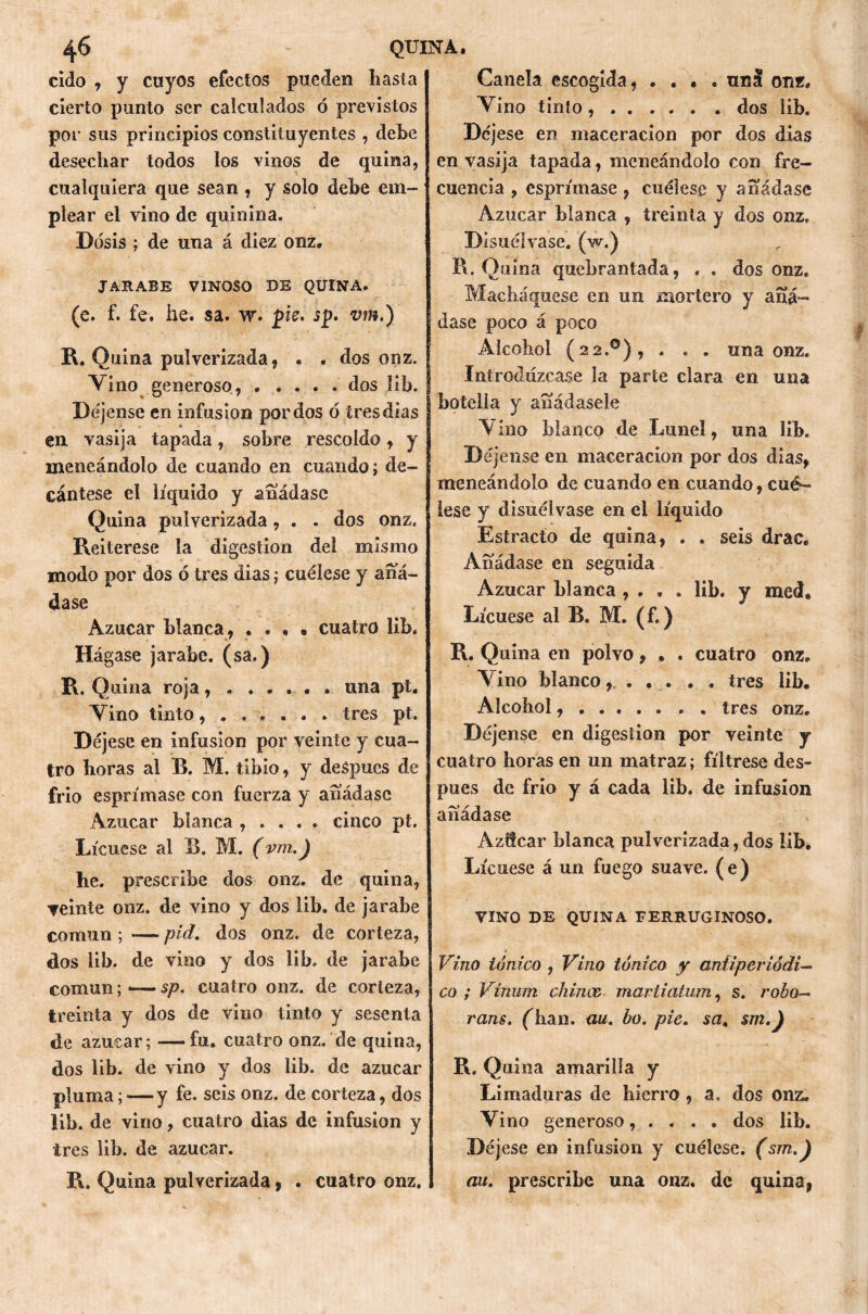 cido , y cayos efectos pueden hasta cierto punto ser calculados ó previstos por sus principios constituyentes , dehe desechar todos los vinos de quina, cualquiera que sean , y solo dehe em- plear el vino de quinina. Dosis ; de una á diez onz. JARABE VINOSO DE QUINA. (e. f. fe. he. sa. w. pie. jp. vm.) R. Quina pulverizada, . . dos onz. Vino generoso, ..... dos lib. Déjense en infusión por dos ó tres dias en vasija tapada, sobre rescoldo, y meneándolo de cuando en cuando; de- cántese el líquido y añádase Quina pulverizada, . . dos onz. Reiterese la digestión del mismo modo por dos ó tres dias; cuélese y añá- dase Azúcar blanca, .... cuatro lib. Hágase jarabe, (sa.) R. Quina roja....... una pt. Vino tinto tres pt. Déjese en infusión por veinte y cua- tro horas al B. M. tibio, y deápues de frió esprímasc con fuerza y añádase Azúcar blanca , . . . . cinco pt. Lícuese al B. M. (vm.) he. prescribe dos onz. de quina, veinte onz. de vino y dos lib. de jarabe común ; — piel, dos onz. de corteza, dos lib. de vino y dos lib. de jarabe común; -— sp. cuatro onz. de corteza, treinta y dos de vino tinto y sesenta de azúcar; — fu. cuatro onz. de quina, dos lib. de vino y dos lib. de azúcar pluma; — y fe. seis onz. de corteza, dos lib. de vino, cuatro dias de infusión y tres lib. de azúcar. R. Quina pulverizada, . cuatro onz. Canela escogida, .... ana onz. Vino tinto dos lib. Déjese en maceracion por dos dias en vasija tapada, meneándolo con fre- cuencia , esprímase, cuélese y añádase Azúcar blanca , treinta y dos onz. Disuélvase, (w.) R. Quina quebrantada, . . dos onz. Machaquese en un mortero y añá- dase poco á poco Alcohol (22.0), . . . una onz. Introdúzcase la parte clara en una botella y añádasele Vino blanco de Lunel, una lib. Déjense en maceracion por dos dias, meneándolo de cuando en cuando, cué- lese y disuélvase en el líquido Estrado de quina, . . seis drac. Añádase en seguida Azúcar blanca , . . . lib. y med. Lícuese al B. M. (f.) R. Quina en polvo, . . cuatro onz. Vino blanco tres lib. Alcohol tres onz. Déjense en digestión por veinte y cuatro horas en un matraz; fíltrese des- pués de frío y á cada lib. de infusión añádase Azffcar blanca pulverizada,dos lib. Lícuese á un fuego suave, (e) VINO DE QUINA FERRUGINOSO. Vino iónico , Vino tónico y antiperiódi— co ; Vinum chinee mariiatum, s. robo— rans. (lian. ciu. bo. pie. sa, sm.) R. Quina amarilla y Limaduras de hierro , a. dos onz. Vino generoso, . . . . dos lib. Déjese en infusión y cuélese. (sm.) au. prescribe una onz. de quina,