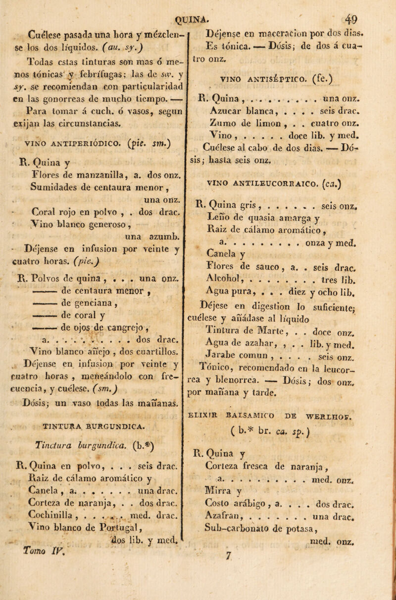 Cuélese pasada una liora y mézclen- se los dos líquidos, (au. sy.) Todas estas tinturas son mas 6 me- nos tónicas' y febrífugas; las de sa\ y sy. se recomiendan con particularidad en las gonorreas de mucho tiempo. — Para tomar á cuch. ó vasos, según exijan las circunstancias. VINO ANTIPERIODICO, (pie. Sm.) R. Quina y Flores de manzanilla, a. dos onz. Sumidades de centaura menor, . una onz. Coral rojo en polvo , . dos drac. Vino blanco generoso, una azumb. - Déjense en infusión por veinte y cuatro horas. (pie.) R. Polvos de quina , • . . una onz. de centaura menor 9 de genciana , —*— de coral y —— de ojos de cangrejo , a. . . . \ dos drac. Vino blanco anejo , dos cuartillos. Déjense en infusión por veinte y cuatro horas , meneándolo con fre- cuencia, y cuélese. (sm.) Dosis; un vaso todas las mañanas. TINTURA BURGUNDICA. Tinctura burgundíca. (b.*:) R. Quina en polvo, . . . seis drac. Raiz de cálamo aromático y Canela , a una drac. Corteza de naranja, . . dos drac. Cochinilla, . . ...... med. drac. Vino blanco de Portugal, dos lib. y med. Déjense en maceracion por dos dias. Es tónica. — Dosis; de dos á cua- tro onz. VINO ANTISÉPTICO, (fe.) R. Quina , una onz. Azúcar blanca, .... seis drac. Zumo de limón , . . cuatro onz. Vino doce lib. y med. Cuélese al cabo de dos dias. — Do- sis; hasta seis onz. VINO ANTILEUCOREAICO. (ca.) R. Quina gris seis onz* Leño de quasia amarga y Raiz de cálamo aromático, a* onza y med. Canela y Flores de saúco, a. . seis drac. Alcohol, tres lib. Aguapura, . „ . diez y ocho lib. Déjese en digestión lo suficiente; cuélese y añádase ai líquido Tintura de Marte, . . doce onz. Agua de azahar, , . . lib. y med. Jarabe común , . . . . seis onz. Tónico, recomendado en la leucor- rea y blenorrea. — Dosis; dos onz. por mañana y tarde. ELIXIR BALSAMICO DE WERLHOF. ( b.* br. ca. sp.) R. Quina y Corteza fresca de naranja , a med. onz. Mirra y Costo arábigo , a. ... dos drac. Azafrán, una drac. v Suh -carbonato de potasa, med. onz. Tomo IK 7