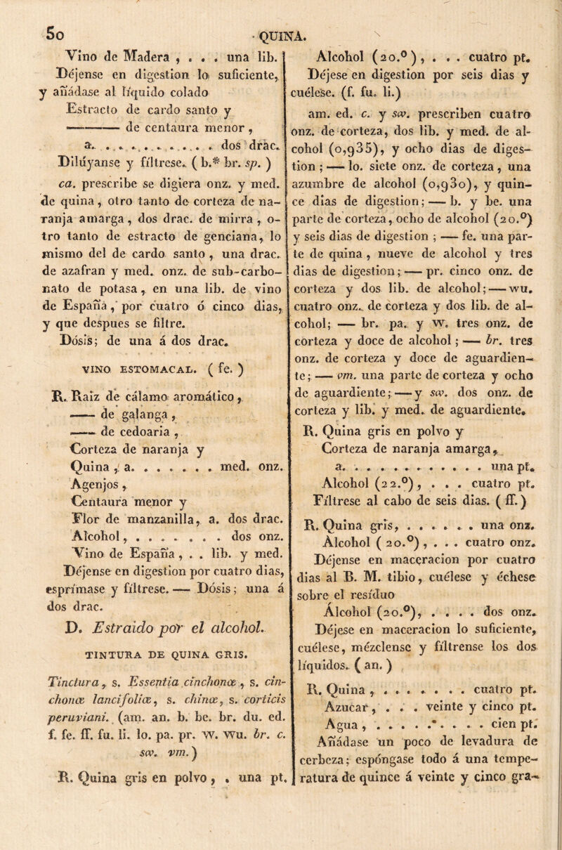 So • QUINA. Vino de Madera , . . . una lib. Déjense en digestión lo suficiente, y añádase al líquido colado Estrado de cardo santo y — de centaura menor , a. . *. ... . . ... . dos drac. Diluyanse y fíltrese., ( b.^ br. sp. ) ca. prescribe se digiera onz. y med. de quina, otro tanto de corteza de na- ranja amarga, dos drac. de mirra , o- tro tanto de estracto de genciana, lo mismo del de cardo santo , una drac. de azafran y med. onz. de sub-carbo- nato de potasa, en una lib. de vino de España , por cuatro ó cinco dias, y que después se filtre. Dosis; de una á dos drac. VINO ESTOMACAL. ( fe. ) R. Raíz de cálamo aromático, de galanga, —- de cedoaria , Corteza de naranja y Quina ,! a. ..... . med. onz. Agenjos , Centaura menor y Flor de manzanilla, a. dos drac. Alcohol, . . . . . . . dos onz. ATino de España , . . lib. y med. Déjense en digestión por cuatro dias, esprímase y fíltrese. — Dosis; una á dos drac. D. Estraido por el alcohol. TINTURA DE QUINA GRIS. Tinciura, s. Essentia cinchónos, s. cin- chónos lancifolios, s. chinos, s. coriicis peruviani. (axil. an. b. be. br. du. ed. f. fe. íT. fu. li. lo. pa. pr. w. wu. br. c. sív. vm.) R. Quina gris en polvo, • una pt. Alcohol (20.0), . . . cuatro pt* Déjese en digestión por seis dias y cuélese, (f. fu» li.) am. ed. c. y sw. prescriben cuatro onz. de corteza, dos lib. y med. de al- cohol (0,935), y ocho dias de diges- tión ; — lo. siete onz. de corteza , una azumbre de alcohol (0,930), y quin- ce días de digestión; — b. y be. una parte de corteza, ocho de alcohol (20.0) y seis dias de digestión ; -— fe. nna par- j te de quina , nueve de alcohol y tres I dias de digestión; — pr. cinco onz. de corteza y dos lib. de alcohol; — wu. cuatro onz.. de corteza y dos lib. de al- cohol; — br. pa, y w. tres onz. de corteza y doce de alcohol; — br. tres onz. de corteza y doce de aguardien- te; — vm. una parte de corteza y ocho de aguardiente;—y sw. dos onz. de corteza y lib. y med. de aguardiente* R. Quina gris en polvo y Corteza de naranja amarga, a, . . una pt* {Alcohol (2 2.0), . . . cuatro pt. Fíltrese al cabo de seis dias. (íf.) R. Quina gris, ...... una onz. Alcohol ( 20.0) , . . . cuatro onz. Déjense en maceracion por cuatro dias al E. M. tibio, cuélese y échese sobre el residuo Alcohol (20.0), . . . . dos onz. Déjese en maceracion lo suficiente, cuélese, mézclense y fíltrense los dos líquidos. ( an. ) R. Quina , . . . . . . . cuatro pt. Azúcar, . . . veinte y cinco pt. Agua, ... . .*• . . . cien pt. Añádase un poco de levadura de cerbcza; espóngase todo á una tempe- ratura de quince á veinte y cinco gra-