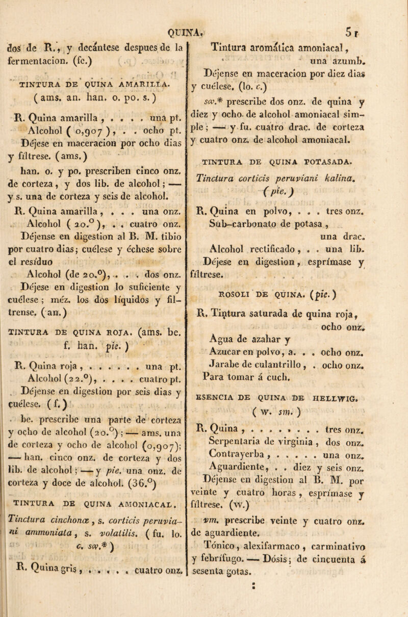 dos de R., y decántese después de la fermentación, (fe.) . > ■ , ) Jl TINTURA DE QUINA AMARILLA. ( ams. an. han. o. po. s.) R. Quina amarilla , . . . . una pt. Alcohol ( 0,907 ), . . ocho pt. Déjese en maceracion por ocho dias y fíltrese, (ams.) han. o. y po. prescriben cinco onz. de corteza, y dos lib. de alcohol; — y s. una de corteza y seis de alcohol. R. Quina amarilla, . . . una onz. Alcohol (20.0) f . . cuatro onz. Déjense en digestión al B. M. tibio por cuatro dias; cuélese y échese sobre el residuo Alcohol (de 20.0), . . , dos onz. Déjese en digestión lo suficiente y cuélese ; méz. los dos líquidos y fíl- trense. (an.) *. • TINTURA DE QUINA ROJA. (ams. be. f. han. pie. ) ► • V I ■ T t * f . R. Quina roja . una pt. Alcohol (2 2.0), .... cuatro pt. Déjense en digestión por seis dias y Cuélese. ( f.) • be. prescribe una parte de corteza y oçho de alcohol (20.0) ; — ams. una de corteza y ocho de alcohol (0,907); —— han. cinco onz. de corteza y dos lib. de alcohol; — y pie, una onz. de corteza y doce de alcohol. (36.°) TINTURA DE QUINA AMONIACAL. Tinctura cinchoncz , s. corticis peruvia- na ammoniala, s. volaiilis. (fu. lo. c. scv.* ) R. Quina gris , . . , Tintura aromática amoniacal, * ' 1 una azumb. Déjense en maceracion por diez dias y cuélese, (lo. c.) sw.* prescribe dos onz. de quina y diez y ocho, de alcohol amoniacal sim- ple; — y fu. cuatro drac. de corteza y cuatro onz. de alcohol amoniacal. TINTURA DE QUINA TOTASADA. Tinctura corticis peruviani kaliña» (p'e-) i i ¿ - ■ 1 / • r •. ♦ j_ - ■ R. Quina en polvo, . . . tres onz. Sub-carbonato de potasa , una drac. Alcohol rectificado, . . una lib. Déjese en digestión, esprímase y fíltrese. . . ROSOLI DE QUINA, (píe.) R, Tintura saturada de quina roja, ocho onz. Agua de azahar y Azúcar en polvo, a. . . ocho onz. Jarabe de culantrillo, . ocho onz. Para tomar á cuch, ESENCIA DE QUINA DE HELLVflC» ( w. sm. ) R. Quina tres onz. Serpentaria de virginia , dos onz. Contrayerba una onz. Aguardiente, . . diez y seis onz. Déjense en digestión al B. M. por veinte y cuatro horas , esprímase y fíltrese, (w.) vm, prescribe veinte y cuatro onz. de aguardiente. Tónico, alexifarmaco , carminativo y febrífugo. — Dosis; de cincuenta á sesenta gotas. cuatro onz.