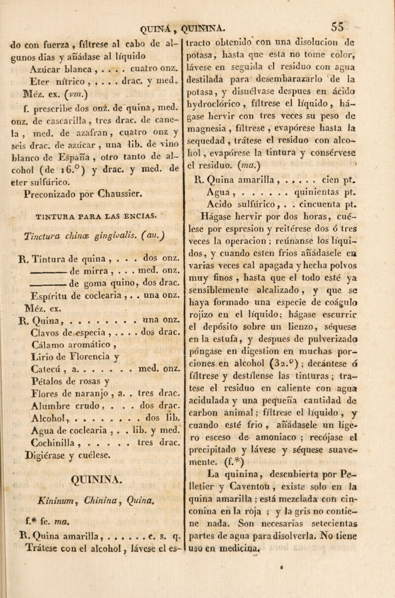 do con fuerza , fíltrese al cabo de al- gunos días y añádase al líquido Azúcar blanca , . . . . cuatro onz. Eter nítrico , . . . . drac. y ined. Méz. ex. (vm.) f. prescribe dos onz. de quina, med. onz. de cascarilla, tres drac. de cane- la , med. de azafran, cuatro onz y seis drac. de azúcar , una lib. de vino blanco de España , otro tanto de al- cohol (de i6.°) y drac. y med. de eter sulfúrico. Preconizado por Chaussier. TINTURA PARA TAS ENCIAS. Tinctura chinee gingioális. (au.) R. Tintura de quina , . . . dos onz. de mirra , . . . med. onz. de goma quino, dos drac. Espíritu de codearía ,. . una onz. Méz. ex. R. Quina, «na onz. Clavos de especia , . . . . dos drac. Cálamo aromático , Lirio de Elorencia y Catecú , a . med. onz. Pétalos de rosas y Flores de naranjo , a. . tres drac. Alumbre crudo, . . . dos drac. Alcohol, ........ dos lib. Agua de coclearia , . . lib. y med. Cochinilla , . . . . . tres drac. Digiérase y cuélese. QUININA. Kininum, Chinina, Quina, f.* fe. ma, R. Quina amarilla e. s. q. Trátese con el alcohol, láyese el es- tracto obtenido con una disolución de potasa, hasta que esta no tome color, lávese en seguida el residuo con agua destilada para desembarazarlo de la potasa, y disuélvase después en ácido hydroclórico , fíltrese el líquido, há- gase hervir con tres veces su peso de magnesia, fíltrese , evapórese hasta la sequedad , trátese el residuo con alco- hol , evapórese la tintura y consérvese el residuo. ' R. Quina amarilla , ..... cien pt. Agua quinientas pt. Acido sulfúrico, . . cincuenta pt. Hágase hervir por dos horas, cué- lese por espresion y reitérese dos ó tres veces la operación ; reúnanse los líqui- dos, y cuando estén fríos añádasele en varias veces cal apagada y hecha polvos muy finos , hasta que el todo esté ya sensiblemente alcalizado, y que se haya formado una especie de coágulo rojizo en el líquido; hágase escurrir el depósito sobre un lienzo, séquese en la estufa, y después de pulverizado póngase en digestión en muchas por- ciones en alcohol (32.ü) ; decántese o fíltrese y destílense las tinturastrá- tese el residuo en caliente con agua acidulada y una pequeña cantidad de carbón animal; fíltrese el líquido , y cuando esté frió , añádasele un lige- ro esceso de amoniaco ; recójase el precipitado y lávese y séquese suave- mente. (f.*) La quinina, descubierta por Pe- lletier y Caventou , existe solo en la quina amarilla ; está mezclada con cin- conina en la roja ; y la gris no contie- ne nada. Son necesarias setecientas partes de agua para disolverla. No tiene uso en medicina.