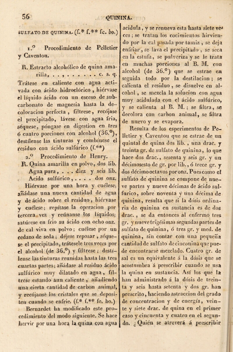 <>UIHINA. SULFATO DE quinina. (£.* f.** fe. bo.) i,° Procedimiento de Peiletier y Caventou. R. Estrado alcohólico de quina ama- rilla., . . , c. s. q. Trátese en caliente con agua acti- vada con ácido hidroclórico , hiérvase el líquido ácido con un esceso de sub- carbonato de magnesia hasta la de- coloración perfecta , fíltrese, recójase el precipitado, lávese con agua íria, séquesc, póngase en digestión en tres ó cuatro porciones con alcohol (36.°), destílense las tinturas y combínese el residuo con ácido sulfúrico (f.**) 2.0 Procedimiento de IIenry. R. Quina amarilla en polvo, dos lib. Agua pura, . . . diez y seis lib. , Ácido sulfúrico , . . . . dos onz. Hiérvase por una hora y cuélese; añádase una nueva cantidad de agua y de ácido sobre el residuo, hiérvase y cuélese; repítase la operación por tercera vez y reúnanse los líquidos; satúrese en frió su ácido con ocho onz. de cal viva en polvo; cuélese por un cedazo de seda; déjese reposar , seqúe- se el precipitado, trátesele tres veces por el alcohol (de 36.°) y fíltrese ; destí- lense las tinturas reunidas hasta las tres cuartas partes; añádase al residuo ácido sulfúrico muy dilatado en agua , fíl- trese estando aun caliente , anadiendo una cierta cantidad de carbón animal, y recójanse los cristales que se deposi- ten cuando se enfrie, (f.* f.** fe. bo.) Bernardet ha modificado este pro- cedimiento del modo siguiente. Se hace hervir por una hora la quina con agua acidula, y se renueva esta hasta siete ve-3 ces; se tratan los cocimientos hirvien- do por la cal pasada por tamiz , se deja enfriar , se lava el precipitado , se seca en la estufa, se pulveriza y se le trata en muchas porciones al B. M. con alcohol (de 36.°) que se estrae en seguida todo por la destilación ; se calienta el residuo , se disuelve en al- cohol , se mezcla la solución con agua muy acidulada con el ácido sulfúrico, y se calienta al B. M. ; se filtra, se decolora con carbón animal, se filtra de nuevo y se evapora. Resulta de ios esperimentos de Pe- lletier y Caventou que se estrae de un quintal de quina dos lib. , una drac. y treinta gr. de sulfato de quinina, lo que hace dos drac., sesenta y seis gr. y un clécimosesto de gr. por lib., ó trece gr. y dos décimo octa vos por onz. Pues como el sulfato de quinina se compone de nue- ve partes y nueve décimas de ácido sul- fúrico, sobre noventa y una décima de quinina, resulta que si la dosis ordina- ria de quinina en sustancia es de dos drac. , se da entonces al enfermo tres gr. y nueve trigésimas segundas partes de sulfato de quinina, ó tres gr. y med. de quinina, sin contar con una pequeña cantidad de sulfato de cinconina que pue- de encontrarse mezclado. Cuatro gr. de sal es un equivalente á la dosis que se acostumbra á prescribir cuando se usa la quina en sustancia. Así los que la han administrado á la dosis de trein- ta y seis hasta setenta y dos gr. han prescrito, haciendo astraccion del grado de concentración y de energía, vein- te y siete drac. de quina en el primer caso y cincuenta y cuatro en el segun- do. ¿ Quién se atreverá á prescribir.