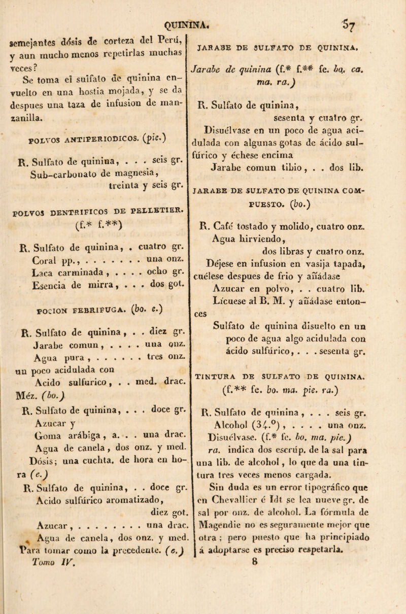 semejantes ddsis de corteza de! Perú, y aun mucho menos repetirlas muchas JARABE DE SULFATO DE QUININA, veces r Se toma el sulfato de quinina en- vuelto en una hostia mojada, y se da después una taza de infusión de man- zanilla. i POLVOS antiperiodicos. (pie.) * / R. Sulfato de quinina, . . . seis gr. Sub-carbonato de magnesia, treinta y seis gr. POLVOS DENTRIFICOS DE PELLETIER. (f.* f.**) Jarabe de quinina (f.* f.** fe. ¿q. ca. ma. ra.) R. Sulfato de quinina, sesenta y cuatro gr. Disue'lvase en un poco de agua aci- dulada con algunas gotas de ácido sul- fúrico y échese encima Jarabe común tibio, . . dos lib. JARABE DE SULFATO DE QUININA COM- PUESTO. (bo.) R. Sulfato de quinina, Coral pp., Laca carminada , . Esencia de mirra, cuatro gr. . una onz. dos got poción febrífuga, (bo. e.) R. Cafe' tostado y molido, cuatro onz. Agua hirviendo, dos libras y cuatro onz. Déjese en infusión en vasija tapada, ocho se# I -j i p • / 1 5 [ cuelese después de trio y anadase Azúcar en polvo, . . cuatro lib. Lícuese al B. M. y añádase enton- ces R. Sulfato de quinina Jarabe común, . . Agua pura , . . . un poco acidulada con Acido sulfúrico, . Méz. (bo.) R. Sulfato de quinina, Azúcar y Goma arábiga , a. , diez gr. una onz. tres onz. Sulfato de quinina disuelto en un poco de agua algo acidulada con ácido sulfúrico, . . med, drac. doce gr. una drac. sesenta gr. TINTURA DE SULFATO DE QUININA. (f.** fe. bo. ma. pie. ra.) R. Sulfato de quinina , . . . seis gr. Alcohol (34*°) » . . . . una onz. Disuélvase, (f.* fe. bo. ma. pie.) ra. indica dos escrúp. de la sal para Agua de canela , dos onz. y med. Dosis; una cuchta. de hora en ho- I una je alCohoI, lo que da una tin- ra (e.) tura tres veces menos cargada. R. Sulfato de quinina, . . doce gr. j Sin duda es un error tipográfico que Acido sulfúrico aromatizado, len Chevallier é Idt se lea nueve gr. de diez got. I sal por onz. de alcohol. La fórmula de Azúcar , una drac. Magendie no es seguramente mejor que Agua de canela, dos onz. y med. otra; pero puesto que ha principiado Para tomar como la precedente. (e.) á adoptarse es preciso respetarla. Tomo IT, 8