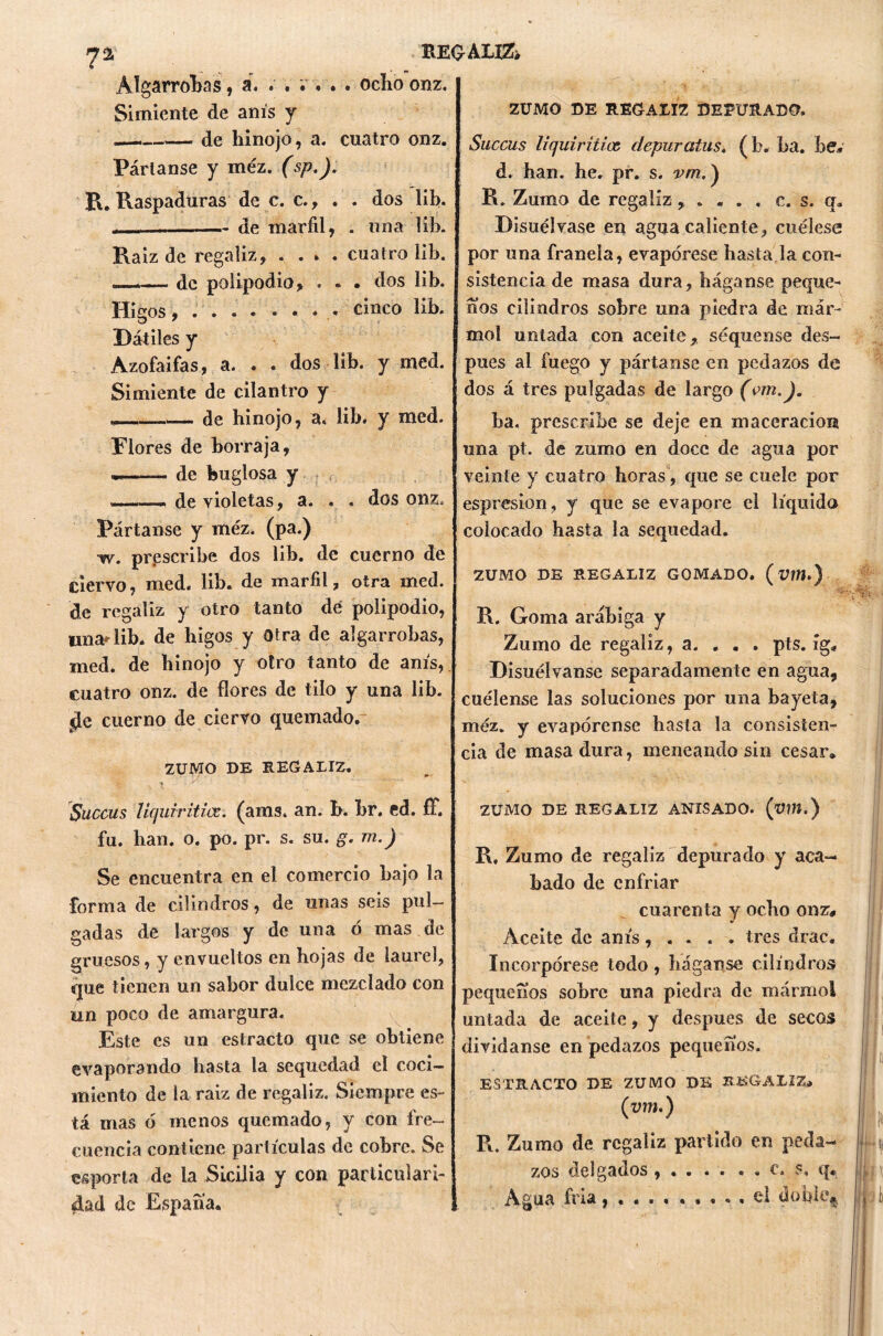 REGALKk ?a Algarrobas, á. . . . . . . ocho onz. Simiente de anís y - de hinojo, a. cuatro onz. Pártanse y méz. (sp.J. R. Raspaduras de c. c., . . dos lib. de marfil, . una lib. Raíz de regaliz, . . » . cuatro lib. — de polipodio, . - • dos lib. Higos, . . . ... cinco lib. Dátiles y Azofaifas, a. . . dos lib. y med. Simiente de cilantro y . de hinojo, a. lib. y med. Plores de borraja, —— de huglosa y ———- de violetas, a. . , dos onz. Pártanse y méz. (pa.) w. prescribe dos lib. de cuerno de ciervo, med. lib. de marfil, otra med. de regaliz y otro tanto de polipodio, lina* lib. de higos y Otra de algarrobas, med. de hinojo y otro tanto de anís, cuatro onz. de flores de tilo y una lib. ¿Je cuerno de ciervo quemado. ZUMO DE REGALIZ. Succus Uquiritics. (ams. an. b. br, ed. £F. fu. han. o. po. pr. s. su. g. m.) Se encuentra en el comercio bajo la forma de cilindros, de unas seis pul- gadas de largos y de una ó mas de gruesos, y envueltos en hojas de laurel, que tienen un sabor dulce mezclado con un poco de amargura. Este es un estracto que se obtiene evaporando basta la sequedad el coci- miento de la raiz de regaliz. Siempre es- tá mas ó menos quemado, y con fre- cuencia contiene partículas de cobre. Se esperta de la Sicilia y con particulari- dad de España* ZUMO DE REGALIZ DEPURADO. Succus liquiriticc depuratus. (b. ba. be» d. han. be, pr. s. vm,) R. Zumo de regaliz , . . . . c. s. q. Disuélvase en agua caliente, cuélese por una franela, evapórese basta la con- sistencia de masa dura, háganse peque- ños cilindros sobre una piedra de már- mol untada con aceite, seqúense des- pués al fuego y pártanse en pedazos de dos á tres pulgadas de largo (vm.). ba. prescribe se deje en maceración una pt. de zumo en doce de agua por veinte y cuatro horas, que se cuele por espresion, y que se evapore el líquido colocado hasta la sequedad. ZUMO DE REGALIZ GOMADO. (UW.) R. Goma arábiga y Zumo de regaliz, a. . . . pts. íg. Disuélvanse separadamente en agua, cuélense las soluciones por una bayeta, méz. y evapórense hasta la consisten- cia de masa dura, meneando sin cesar. ZUMO DE REGALIZ ANISADO. (xWí.) R, Zumo de regaliz depurado y aca- hado de enfriar cuarenta y ocho onz# Aceite de anís, . . . . tres drac. Incorpórese todo, háganse cilindros pequeños sobre una piedra de mármol untada de aceite, y después de secos divídanse en pedazos pequeños. ESTRACTO DE ZUMO DE IÏ&GALIZ. (xwí.) R. Zumo de regaliz partido en peda- zos delganos ,.. .. • • c. q* Agua fría, . el doble*