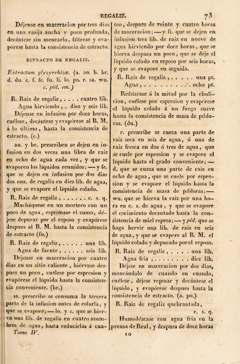 si Déjense en «laceración por tres dias en una vasija ancha y poco profunda, decántese sin menearlo, fíltrese y eva- pórese hasta la consistencia de estrado. ESTRACTO DE REGALIZ. Extraclum glyzyrrhizcz. (a. an. b. Lr. d. du. e. f. fe, fu. li. lo. po. r. sa. wu. c. pid. om.) R. Raiz de regaliz, . . . . cuatro iib. Agua hirviendo , . diez y seis lib. Déjense en infusión por doce horas, cuélese, decántese y evapórese al B. M. á lo último, hasta la consistencia de estrado, (e.) an. y be. prescriben se dejen en in- fusión en dos veces una libra de raíz en ocho de agua cada vez, y que se evaporen los líquidos reunidos; — y fe. que se dejen en infusión por dos dias dos onz. de regaliz en diez lib. de agua, y que se evapore el líquido colado. R. Raiz de regaliz c. s. q. Macháquese en un mortero con un poco de agua , esprimase el zumo, dé- jese depurar por el reposo y evapórese después al B. M. hasta la consistencia de estrado (fu.) R. R aiz de regaliz, una lib. Agua de fuente seis lib. Déjense en «laceración por cuatro dias en un sitio caliente , hiérvase des- pués un poco , cuélese por espresion y evapórese el líquido hasta la consisten- cia conveniente, (br.) sa. prescribe se consuma la tercera parte de la infusión antes de colarla, y que se evaporé; — lo. y c. que se hier- va una lib. de regaliz en cuatro azum- bres de agua, hasta reducirlas á cua- Tumo IV. tro, después de veinte y cuatro horas de maceracion ; — y li. que se dejen en infusión tres lib. de raiz en nueve de agua hirviendo por doce horas, que se hierva después un poco, que se deje el líquido colado en reposo por seis horas, y que se evapore en seguida. R. Raiz de regaliz una pt. Agua , . ocho pt. Redúzcase á la mitad por la ebuli- ción , cuélese por espresion y evapórese el líquido colado á un fuego suave hasta la consistencia de masa de píldo- ras. (du.) r. prescribe se cueza una parte de raiz seca en seis de agua, ó una de raiz fresca en dos ó tres de agua, que se cuele por espresion y se evapore el líquido hasta el grado conveniente; — d. que se cueza una parte de raiz en ocho de agua, que se cuele por espre- sion y se evapore el líquido hasta la consistencia de masa de píldoras; — vru. que se hierva la raiz por una ho- ra en c. s. de agua , y que se evapore el cocimiento decantado hasta la con- sistencia de miel espesa; — y pid. que se haga hervir una lib. de raiz en seis de agua, y que se evapore al B. M. el líquido colado y depurado por el reposo. R. Raiz de regaliz , . . . . una lib. Agua fría diez lib. Déjese en maceracion por dos dias, meneándolo de cuando en cuando, cuélese , déjese reposar y decántese el líquido, y evapórese después hasta la consistencia de estrado, (a. po.) R. Raiz de regaliz quebrantada, c. s. q. Humedézcase con agua fria en la prensa de Real, y después de doce horas 10