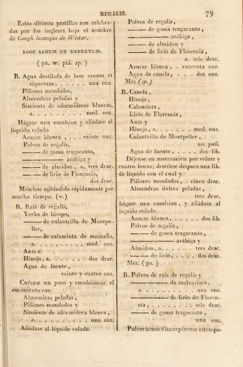 Estas últimas pastillas son celebra- das por los ingleses bajo el nombre de Cough lozanges de JVistar. XOOC SANUM ET EXPE2¿TUM. ( pa. w. piel* sp. ) R. Agua destilada de looc sanum et expertum, . ... . .. .. una onz. Piñones mondados, Almendras peladas y Simiente de adormideras blancas, a. . . v mcd. onz. Hágase una emulsión y añádase al líquido colado Azúcar blanca , . . ..veinte onz.. Polvos de regaliz,. de goma tragacanto, arábiga y de almidón , a. tres drac.. de lirio de Florencia, dos drac. Mézclese agitándolo rápidamente por mucho tiempo, (w.) R. R aiz de regaliz, Yerba de hisopo, — de culantrillo de Montpe- ' 11er, —— * de calaminta de montaña, .• r a. . .• med. onz. Anís é Hinojo, a . dos drac. Agua de fuente , veinte y cuatro onz. Cuezase un poco y emulsiónese el cocimiento con Almendras peladas , Piñones mondados y Simiente de adormidera blanca , a una onz. Añádase al liquido colado> Polvos de regaliz, de goma tragacanto, —.—, ,——~ arábiga , de almidón y de lirio de Florencia , a. seis drac. Azúcar blanca , . cuarenta onz. Agua de canela, . . . dos onz. Méz. (sp.) R. Canela,, Hinojo Calaminta , Lirio de Florencia,, Anís y Hinojoa.. . .. . . ... . med. onz. Culantrillo de Montpeller , un puñ. Agua de fuente , . .... dos lib. Déjense en raaceración poi- veinte y cuatro horas; destílese después una lib. de líquido con el cual y Piñones mondados, . cinco drac. Almendras dulces peladas, tres drac. hágase una emulsión , y añádase al liquido colado Azúcar blanca ...... dos lib. Polvos de regaliz , de goma tragacanto , arábiga y Almidón, a. .... . tres drac. — -delirio, .... dos drac. Méz. ( pa. ) • R. Polvos de raíz de regaliz y n de malvavisco , a. . . una onz. —; — de lirio de' Fíoren- cia seis drac. — de goma tragacanto ,: •una onz. Pulverícense éincorpórense cstempo-