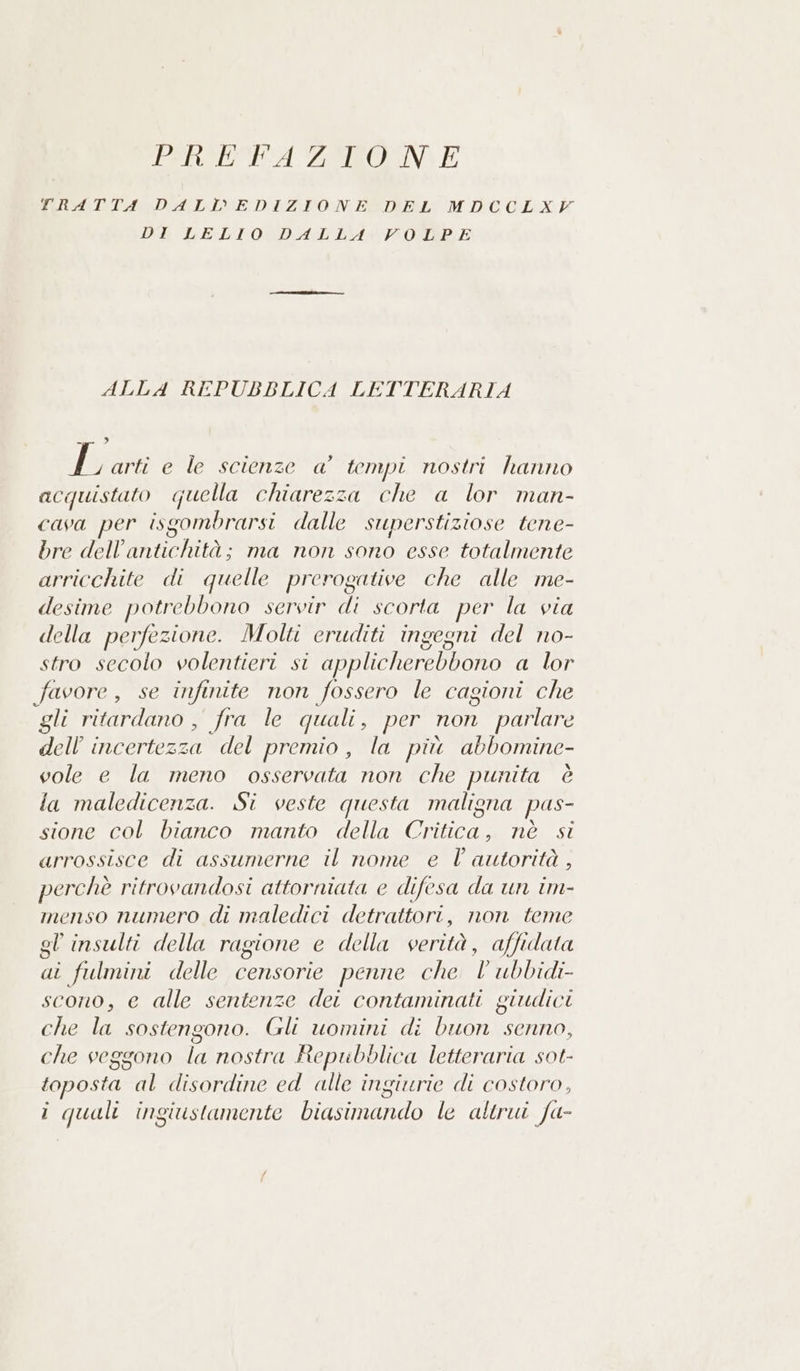 PIRORURA ZON E TRATTA DALL'EDIZIONE DEL MDCCLXY DI LELIO DALLA VOLPE ALLA REPUBBLICA LETTERARIA 3 sE arti e le scienze a’ tempi nostri hanno acquistato quella chiarezza che a lor man- cava per isgombrarsi dalle superstiziose tene- bre dell'antichità; ma non sono esse totalmente arricchite di quelle prerogative che alle me- desime potrebbono servir di scorta per la via della perfezione. Molti eruditi ingegni del no- stro secolo volentieri si applicherebbono a lor favore, se infinite non fossero le cagioni che gli ritardano , fra le quali , per non parlare dell'incertezza del premio, la più abbomine- vole e la meno osservata non che punita è la maledicenza. Si veste questa maligna pas- sione col bianco manto della Critica, nè si arrossisce di assumerne il nome e l autorità , perchè ritrovandosi attorniata e difesa da un im- menso numero di maledici detrattori, non teme gl insulti della ragione e della verità, affidata ai fulmini delle censorie penne che l ubbidi- scono, e alle sentenze dei contaminati giudici che la sostengono. Gli uomini di buon senno, che veggono la nostra Repubblica letteraria sot- toposta al disordine ed alle ingiurie di costoro, lo) |