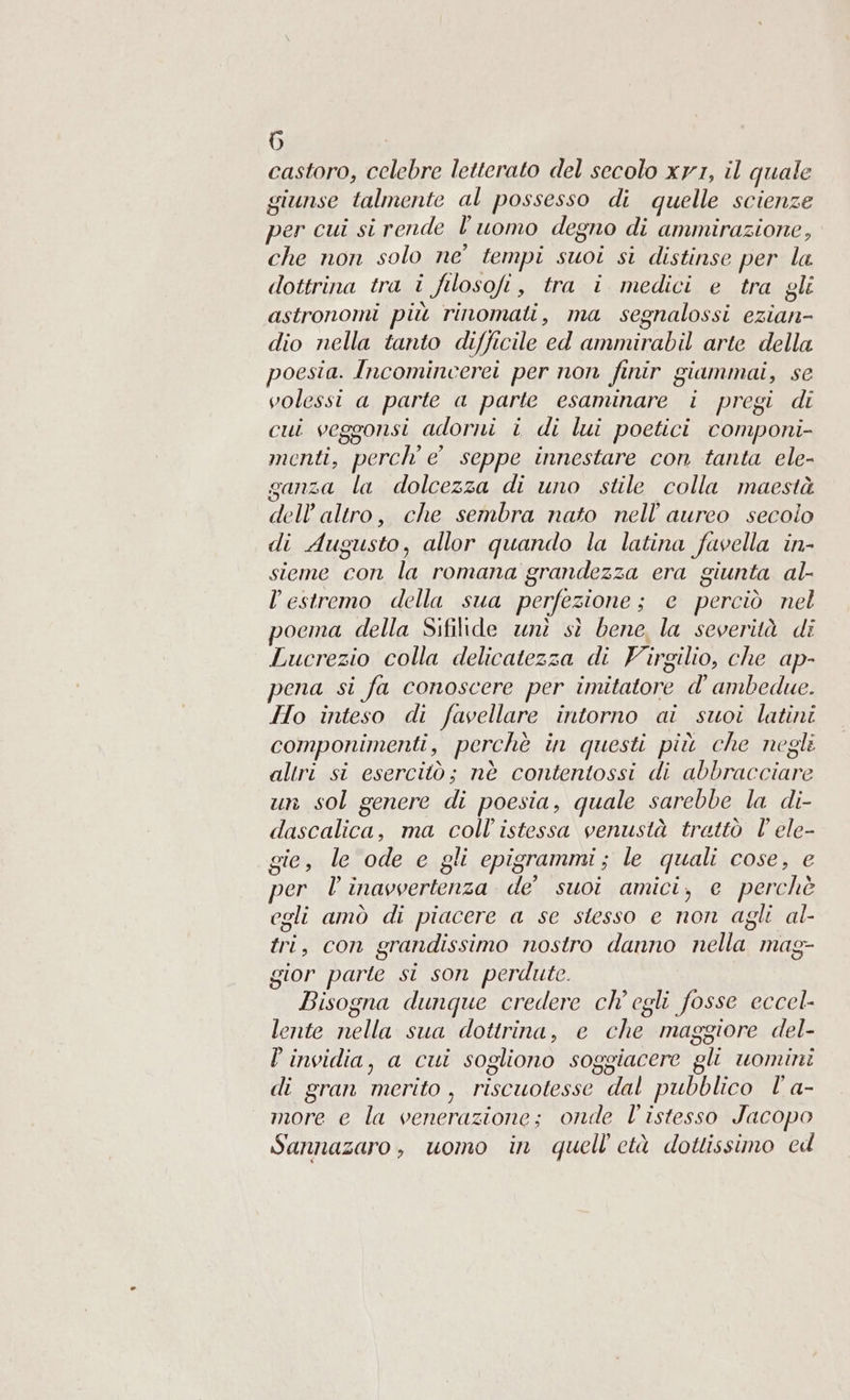 castoro, celebre letterato del secolo xv1, il quale giunse talmente al possesso di quelle scienze per cui si rende l’uomo degno di ammirazione, che non solo ne’ tempi suoi si distinse per la dottrina tra i filosofi, tra i medici e tra gli astronomi più rinomati, ma segnalossi ezian- dio nella tanto difficile ed ammirabil arte della poesia. Incomincerei per non finir giammai, se volessi a parte a parte esaminare i pregi di cui veggonsi adorni i di lui poetici componi- menti, perche seppe innestare con tanta ele- ganza la dolcezza di uno stile colla maestà dell'altro, che sembra nato nell’'aureo secoio di Augusto, allor quando la latina fuvella in- sieme con la romana grandezza era giunta al- l'estremo della sua perfezione; e perciò nel pocma della Sifilide unì sì bene, la severità di Lucrezio colla delicatezza di Virgilio, che ap- pena si fa conoscere per imitatore d' ambedue. Ho inteso di favellare intorno ai suoi latini componimenti, perchè in questi più che negli altri si esercitò; nè contentossi di abbracciare un sol genere di poesia, quale sarebbe la di- dascalica, ma coll’ istessa venustà trattò l’ ele- gie, le ode e gli epigrammi; le quali cose, e per l'inavvertenza de suoi amici, e perchè egli amò di piacere a se stesso e non agli al- tri, con grandissimo nostro danno nella mag- gior parte si son perdute. Bisogna dunque credere ch'egli fosse eccel- lente nella sua dottrina, e che maggiore del- È invidia, a cui sogliono soggiacere gli uomini di gran merito, riscuotesse dal pubblico l' a- more e la venerazione; onde l'istesso Jacopo Sannazaro, uomo in quell'età dottissimo cd