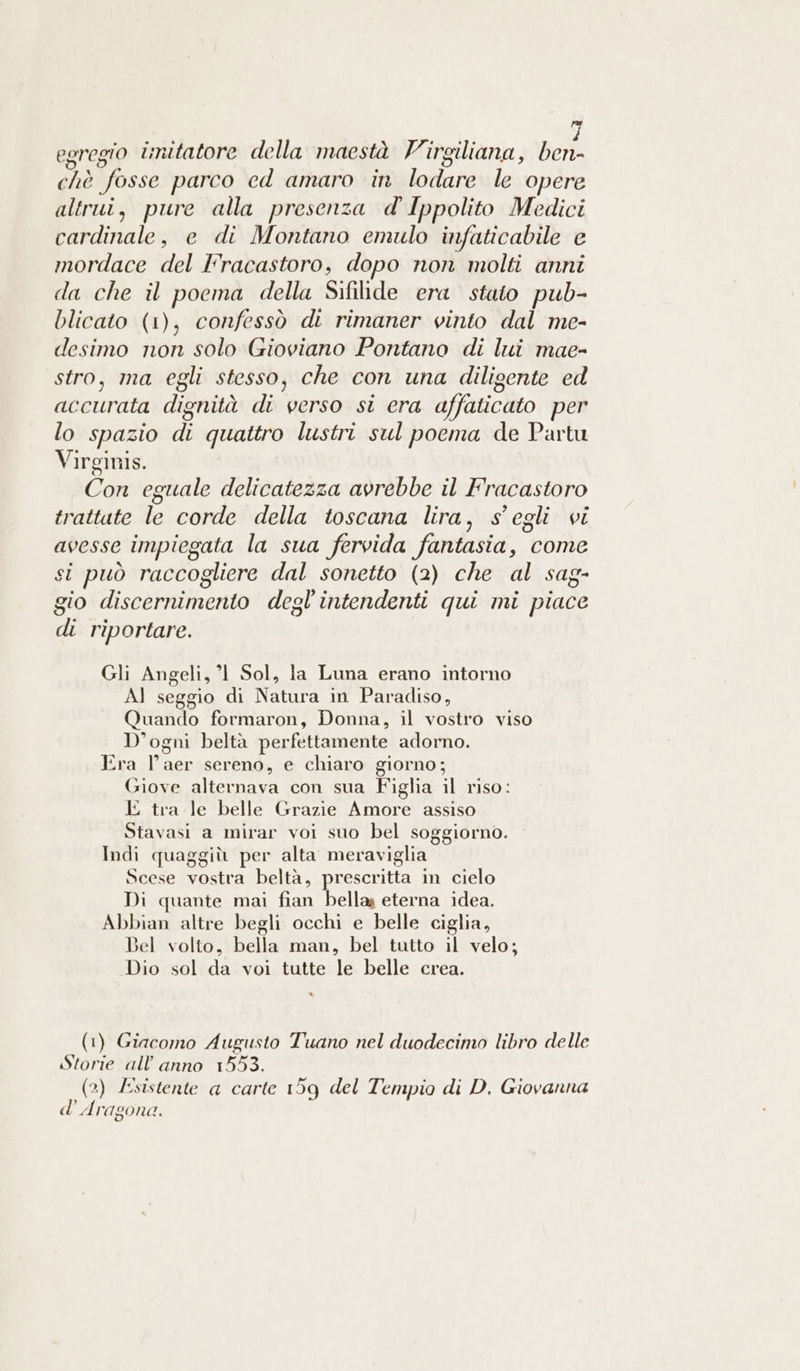 egregio initatore della maestà V'irgiliana, ben- chè fosse parco ed amaro in lodare le opere altrui, pure alla presenza d' Ippolito Medici cardinale, e di Montano emulo infaticabile e mordace del Fracastoro, dopo non molti anni da che il poema della Sifilide era stato pub- blicato (1), confessò di rimaner vinto dal me- desimo non solo Gioviano Pontano di lui mae- stro, ma egli stesso, che con una diligente ed accurata dignità di verso si era affaticato per lo spazio di quattro lustri sul poema de Partu Virginis. Con eguale delicatezza avrebbe il Fracastoro trattate le corde della toscana lira, s’egli vi avesse impiegata la sua fervida fantasia, come si può raccogliere dal sonetto (2) che al sag- gio discernimento degl'intendenti qui mi piace di riportare. Gli Angeli, 1 Sol, la Luna erano intorno AJ seggio di Natura in Paradiso, Quando formaron, Donna, il vostro viso D’ogni beltà perfettamente adorno. Era l’aer sereno, e chiaro giorno; Giove alternava con sua Figlia il riso: E tra le belle Grazie Amore assiso Stavasi a mirar voi suo bel soggiorno. Indi quaggiù per alta meraviglia Scese vostra beltà, prescritta in cielo Di quante mai fian bella eterna idea. Abbian altre begli occhi e belle ciglia, Bel volto, bella man, bel tutto il velo; Dio sol da voi tutte le belle crea. (1) Giacomo Augusto Tuano nel duodecimo libro delle Storie all'anno 1553. (2) £sistente a carte 159 del Tempio di D. Giovanna d’ Aragona.