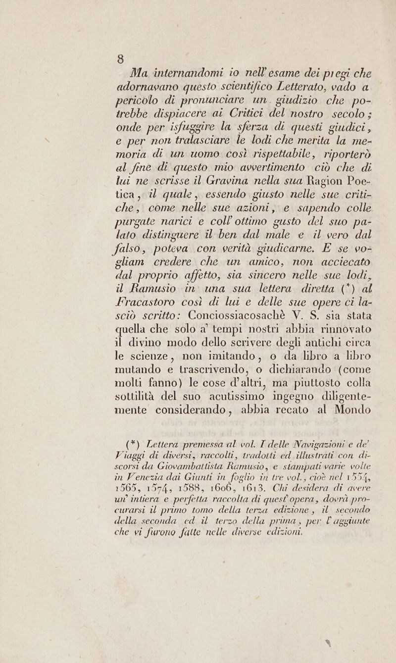Ma internandomi io nell'esame dei pregi che adornavano questo scientifico Letterato, vado a pericolo di pronunciare un. giudizio che po- trebbe dispiacere ai Critici del nostro secolo; onde per isfuggire la sferza di questi giudici, e per non tralasciare le lodi che merita la me- moria di un uomo così rispettabile, riporterò al fine di questo mio avvertimento ciò che di lui ne scrisse il Gravina nella sua Ragion Poe- tica, i quale, essendo giusto nelle sue criti- che, come nelle sue azioni, e sapendo colle purgate narici e coll’ottimo gusto del suo pa- lato distinguere il ben dal male e il vero dal falso, poteva con verità giudicarne. E se vo- gliam credere che un amico, non acciecato dal proprio affetto, sia sincero nelle sue lodi, il Ramusio in. una sua lettera diretta (*) al [racastoro così di lui e delle sue opere ci la- sciò scritto: Conciossiacosachè V. S. sia stata quella che solo a’ tempi nostri abbia rinnovato il divino modo dello scrivere degli antichi circa le scienze, non imitando, o da libro a libro mutando e trascrivendo, o dichiarando (come molti fanno) le cose d'altri, ma piuttosto colla sottilità del suo acutissimo ingegno diligente- mente considerando, abbia recato al Mondo (*) Lettera premessa al vol. I delle Navigazioni e de’ Viaggi di diversi, raccolti, tradotti ed illustrati con di- scorsi da Giovambattista Rumusio, e stampati varie volte in Venezia dai Giunti in foglio in tre vol., cioè nel 1554, 1565, 1574, 1588, 1606, 1613. Chi desidera di avere un’ intiera e perfetta raccolta di quest opera, dovrà pro- curarsi il primo tomo della terza edizione , il secondo della seconda ed il terzo della prima, per l aggiunte che vi furono fatte nelle diverse edizioni.