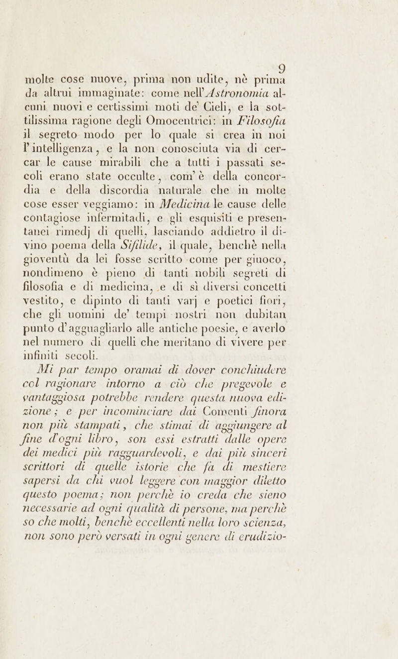 molte cose nuove, prima non udite, nè prima da altrui immaginate: come nell’Astronomia al- cuni nuovi e cerlissimi moti de’ Cieli, e la sot- tilissima ragione degli Omocentrici: in Filosofia il segreto modo per lo quale si crea in noi l'intelligenza, e la non conosciuta via di cer- car le cause mirabili che a tutti 1 passati se- coli erano state occulte, com'è della concor- dia e della discordia naturale che in molte cose esser veggiamo: in Medicina le cause delle contagiose infermitadi, e gli esquisiti e presen, tanei rimedj di quelli, lasciando addietro il di- vino poema della Sifilide, il quale, benchè nella gioventù da lei fosse scritto -come per giuoco, nondimeno è pieno di tanti nobili segreti di filosofia e di medicina, e di sì diversi concetti vestito, e dipinto di tanli var] e poetici fiori, che gli uomini de’ tempi nostri non dubitan punto d'agguagliarlo alle antiche poesie, e averlo nel numero di quelli che meritano di vivere per infimti secoli. Mi par tempo oramai di dover conchiudere col ragionare intorno a ciò che pregevole e vantaggiosa potrebbe rendere questa nuova edi- zione; e per incominciare dai Comenti finora non più stampati, che stimai di aggiungere al fine d'ogni libro, son essi estratti dalle opere dei medici più ragguardevoli, e dai più sinceri scrittori di quelle istorie che fa di mestiere sapersi da chi vuol leggere con maggior diletto questo poema; non perchè io creda che sieno necessarie ad ogni qualità di persone, ma perchè so che molti, benchè eccellenti nella loro scienza, non sono però versati in ogni genere di erudizio-