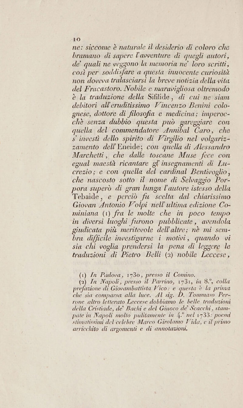 ne: siccome è natitrale il desiderio di coloro che bramano di sapere l’avventure di quegli autori, de quali ne veggono la memoria ne’ loro scritti, così per soddisfare a questa innocente curiosità non doveva tralasciarsi la breve notizia della vita del Fracastoro. Nobile e maravigliosa oltremodo è la traduzione della Sifilide, di cui ne siam debitori all’eruditissimo Vincenzo Benini colo- gnese, dottore di filosofia e medicina; imperoc- chè senza dubbio questa può gareggiare con quella del commendatore Annibal Caro, che s' investì dello spirito di Virgilio nel volgariz- zamento dell’Eneide; con quella di Alessandro Marchetti, che dalle toscane Muse fece con egual maestà ricantare gl insegnamenti di Lu- crezio; e con quella del cardinal Bentivoglio, che nascosto sotto il nome di Selvaggio Por- pora superò di gran lunga l'autore istesso della Tebaide, e perciò fu scelta dal chiarissimo Giovan Antonio Volpi nell'ultima edizione Co- miniana (1) fra le molte che in poco tempo in diversi luoghi furono pubblicate, avendola giudicata più meritevole dell’altre; nè mi sem- bra difficile investigarne i motivi, quando vi sia chi voglia prendersi la pena di leggere le traduzioni di Pietro Belli (2) nobile Leccese, (1) In Padova, 1730, presso il Comino. (2) Zan Napoli, presso il Parrino, 1731, in 8, colla prefazione di Giovambattista Vico: e questa è la prima che sia comparsa alla luce. Al sig. D. Tommaso Per- rone altro letterato Leccese dobbiamo le belle traduzioni della Cristiade, de’ Bachi e del Giuoco de’ Scacchi, stam- pate în Napoli molto pulitamente în 4° nel 1733: poemi stimatissimi del celebre Marco Girolamo Fida, e il primo arricchito di argomenti e di annotazioni.