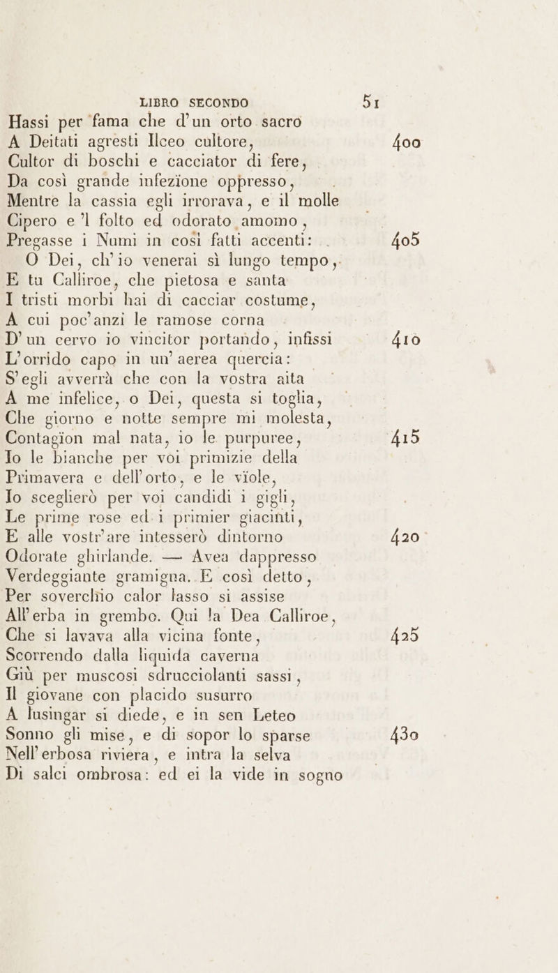 Hassi per fama che d’un orto sacro A Deitati agresti Ilceo cultore, Cultor di boschi e cacciator di fere, Da così grande infezione oppresso, Mentre la cassia egli irrorava, e il molle Cipero e ’l folto ed odorato amomo , Pregasse i Numi in così fatti accenti: 0 Dei, ch'io venerai sì lungo tempo, E tu Calliroe, che pietosa e santa I tristi morbi hai di cacciar costume, A cui poc'anzi le ramose corna D'un cervo io vincitor portando, infissi L’orrido capa in un aerea quercia: S'egli avverrà che con la vostra aita A me infelice, o Dei, questa si toglia, Che giorno e shoe sempre mi molesta, Contagion mal nata, io le. purpuree, Io le bianche per voi primizie della Primavera e dell'orto, e le viole, Io sceglierò per voi candidi i gigli, Le prime rose ed.1 primier giacinti, E alle vostr'are intesserò dintorno Odorate ghirlande. — Avea dappresso Verdeggiante gramigna. E così detto, Per soverchio calor lasso si assise All'erba in grembo. Qui la Dea Calliroe, Che si lavava alla vicina fonte, Scorrendo dalla tiquida caverna Giù per muscosi sdrucciolanti sassi, Il giovane con placido susurro A lusingar si diede, e in sen Leteo Sonno gli mise, e di sopor lo sparse Nell’erbosa riviera, e intra la selva Di salci ombrosa: ed ei la vide in sogno 405 420° 425 430