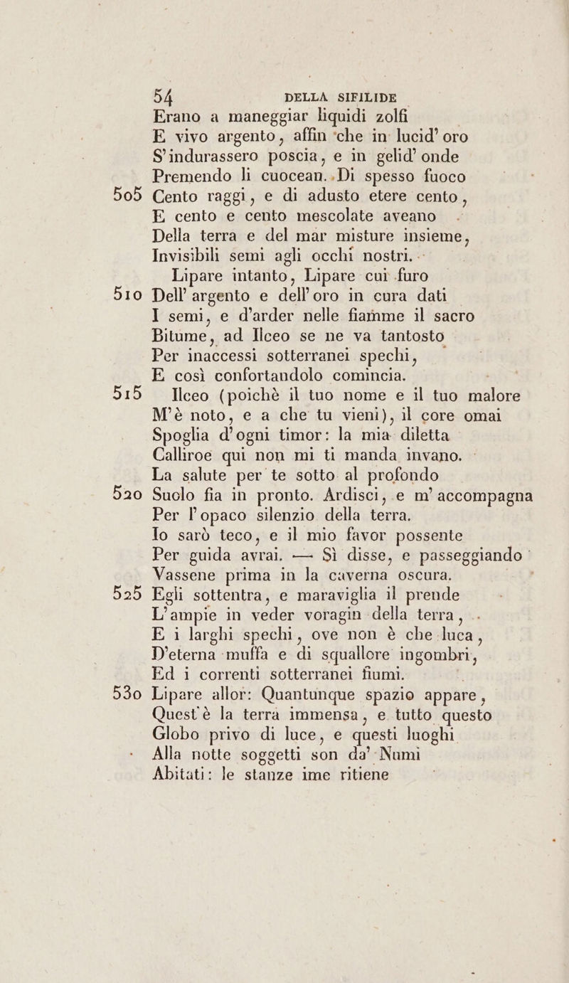 505 510 515 520 525 530 54 DELLA SIFILIDE Erano a maneggiar liquidi zolfi E vivo argento, affin ‘che in’ lucid’ oro S' indurassero poscia, e in gelid’ onde Premendo li cuocean..Di spesso fuoco Cento raggi, e di adusto etere cento, E cento e cento mescolate aveano Della terra e del mar misture insieme, Invisibili semi agli occhi nostri... Lipare intanto, Lipare cut .furo Dell’ argento e dell'oro in cura dati I semi, e d’arder nelle fiamme il sacro Bitume, ad Ilceo se ne va tantosto Per inaccessi sotterranei spechi ; E così confortandolo comincia. Ilceo (poichè il tuo nome e il tuo Sinni; M'è noto, e a che tu vieni), il core omai Spoglia d'ogni timor: la mia diletta Calliroe qui non mi ti manda invano. La salute per te sotto al profondo Suolo fia in pronto. Ardisci, e m' accompagna Per Vl opaco silenzio della terra. Io sarò teco, e il mio favor possente Per guida avrai; —= Sì disse, e passeggiando Vassene prima in la caverna oscura. Egli sottentra, e maraviglia il prende L ampie in ua voragin della terra, E i larghi spechi, ove non è che. luca, D'eterna muffa e di squallore ingombri, Ed i correnti sotterranei fiumi. | Lipare allor: Quantunque spazio appare, Quest è la terra immensa, e tutto questo Globo privo di luce, e questi luoghi Alla notte soggetti son da’ Numi Abitati: le stanze ime ritiene