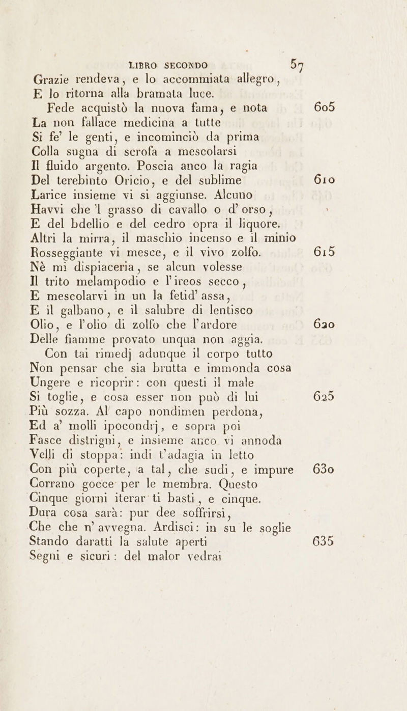 Grazie rendeva, e lo accommiata allegro, E lo ritorna alla bramata luce. Fede acquistò la nuova fama, e nota 605 La non fallace medicina a tutte Si fe’ le genti, e incominciò da prima Colla sugna di scrofa a mescolarsi Il fluido argento. Poscia anco la ragia Del terebinto Oricio, e del sublime 610 Larice insieme vi si aggiunse. Alcuno Havvi che ’1 grasso di cavallo o d' orso, E del bdellio e del cedro opra il liquore. Altri la mirra, il maschio incenso e il minio Rosseggiante vi mesce, e il vivo zolfo. AIR. Nè mì dispiaceria, se alcun volesse Il trito melampodio e l’ireos secco, E mescolarvi in un la fetid’ assa, E il galbano, e il salubre di lentisco Olio, e l’olio di zolfo che l’ardore 620 Delle fiamme provato unqua non aggia. Con tali rimedj} adunque il corpo tutto Non pensar che sia brutta e immonda cosa Ungere e ricoprir: con questi il male Si toglie, e cosa esser non può di lui 625 Più SEEN Al capo nondimen perdona, Ed a’ molli ipocondr] , e sopra poi Fasce distrigni, e insieme anco vi annoda Velli di stoppa: indi tadagia in letto Con più coperte, ‘a tal, che sudi, e impure 630 Corrano gocce per le membra. Questo Cinque giorni iterar'ti basti, e cinque. Dura cosa sarà: pur dee soffrirsi, Che che n’ avvegna. Ardisci: in 5; le soglie Stando daratti la salute aperti 690 Segni e sicuri: del malor vedrai