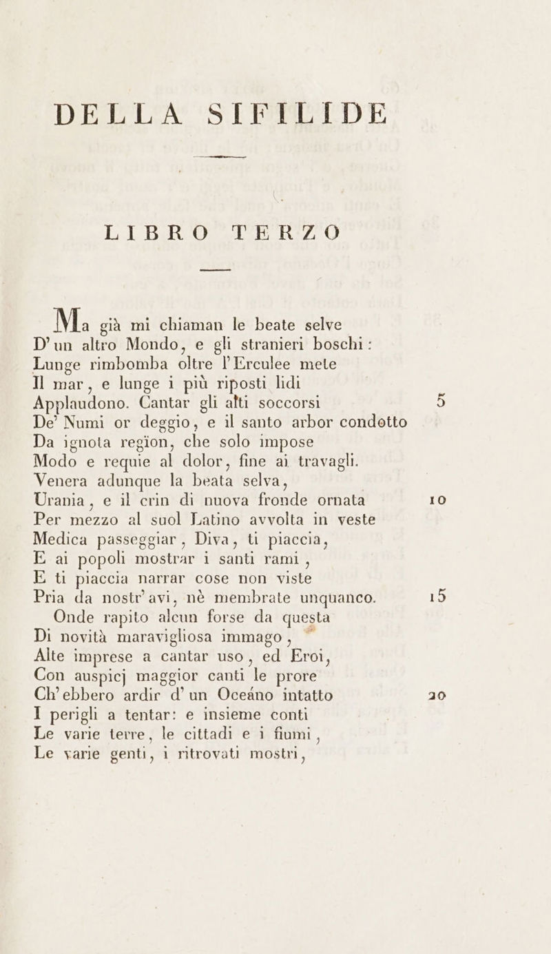 LIBRO TERZO Ma già mi chiaman le beate selve D'un altro Mondo, e gli stranieri boschi : Lunge rimbomba oltre lErculee mete Il mar, e lunge i più riposti lidi Applaudono. Cantar gli alti soccorsi Da ignota region, che solo impose Modo e requie al dolor, fine ai travagli. Venera adunque la beata selva, Urania, e il crin di nuova fronde ornata Per TLT al suol Latino avvolta in veste Medica passeggiar, Diva, ti piaccia, E ai popoli dente i santi rami , E ti piaccia narrar cose non viste Pria da nostr'avi, nè membrate unquanco. Onde rapito alcun forse da questa Di novità maravigliosa immago, © Alte imprese a cantar uso , ed Eroi, Con auspicj maggior canti le prore Ch’ ebbero ardir d'un Oceano intatto I perigli a tentar: e insieme conti Le varie terre, le cittadi e i fiumi, Le varie genti, 1 ritrovati mostri, 10 15 20