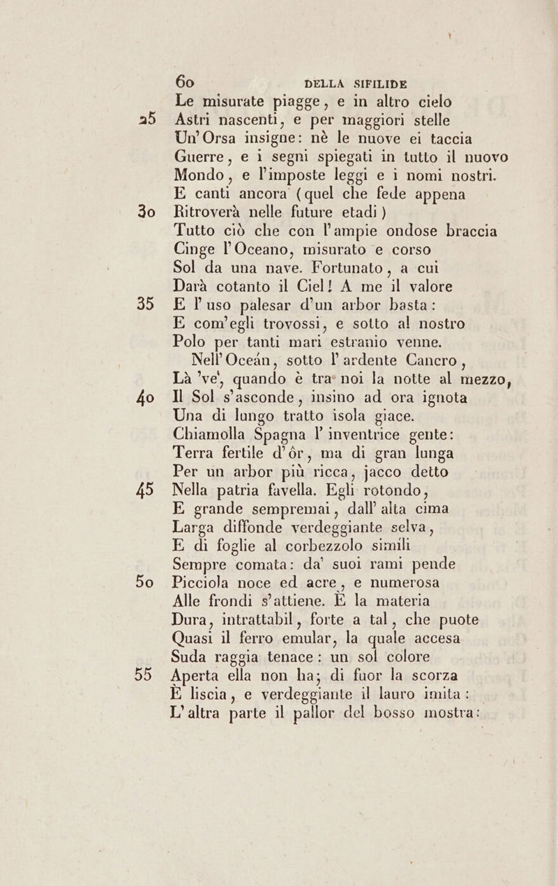 25 30 bb 40 45 50 DD 60 DELLA SIFILIDE Le misurate piagge, e in altro cielo Astri nascenti, e per maggiori stelle Un Orsa insigne: nè le nuove ei taccia Guerre, e ì segni spiegati in tutto il nuovo Mondo, e l’imposte leggi e ìi nomi nostri. E canti ancora (quel che fede appena Ritroverà nelle future etadi ) Tutto ciò che con l’ampie ondose braccia Cinge l'Oceano, misurato e corso Sol da una nave. Fortunato, a cui Darà cotanto il Ciel! A me il valore E l'uso palesar d’un arbor basta: E com'egli trovossi, e sotto al nostro Polo per tanti mari estranio venne. Nell’Ocean, sotto l ardente Cancro, Là ’ve, quando è tra noi la notte al mezzo, Il Sol s'asconde, insino ad ora ignota Una di lungo tratto isola giace. Chiamolla Spagna l’ inventrice gente: Terra fertile d’òr, ma di gran lunga Per un arbor più ricca, jacco detto Nella patria favella. Egli rotondo, E grande sempremai, dall alta cima Larga diffonde verdeggiante selva, E di foglie al corbezzolo simili Sempre comata: da’ suoi rami pende Picciola noce ed acre, e numerosa Alle frondi s’attiene. E la materia Dura, intrattabil, forte a tal, che puote Quasi il ferro emular, la quale accesa Suda raggia tenace: un sol colore Aperta ella non ha; di fuor la scorza E liscia, e verdeggiante il lauro imita: L'altra parte il pallor del bosso mostra: