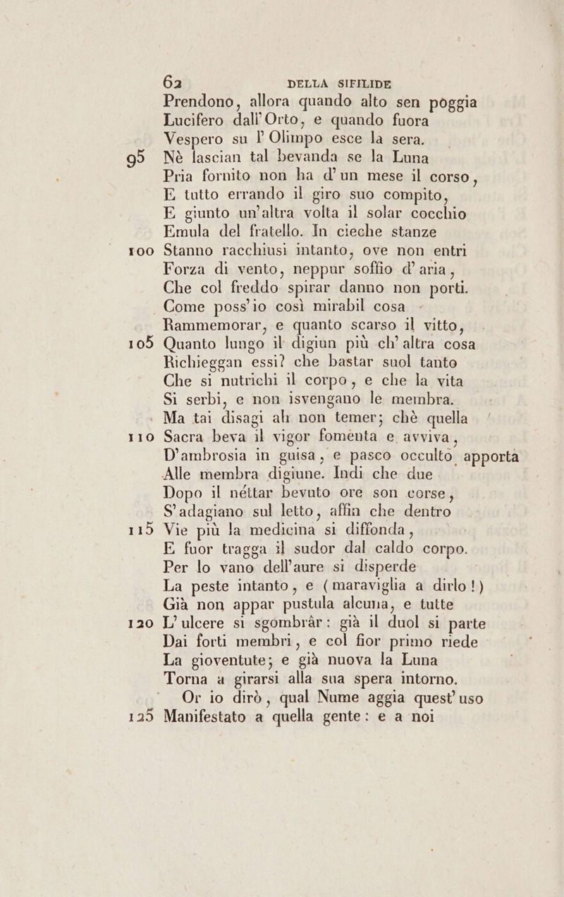 100 Prendono, allora quando alto sen poggia Lucifero dall'Orto, e quando fuora Vespero su l’ Olimpo esce la sera. Nè lascian tal bevanda se la Luna Pria fornito non ha d’ un mese il corso, E tutto errando il giro suo compito, E giunto un'altra volta il solar cocchio Emula del fratello. In cieche stanze Stanno racchiusi intanto, ove non entri Forza di vento, neppur soffio d’ aria, Che col freddo spirar danno non porti. 105 115 120 139 Rammemorar, e quanto scarso il vitto, Quanto lungo il digiun più ch’ altra cosa Richieggan essi? che bastar suol tanto Che si nutrichi il corpo, e che la vita Si serbi, e non isvengano le. membra. Ma tai disagi al non temer; chè quella Sacra beva il vigor fomenta e avviva, D’ambrosia in guisa, e pasco occulto apporta Dopo il néttar bevuto ore son corse, S'adagiano sul letto, affin che dentro Vie più la medicina si diffonda, E fuor tragga il sudor dal caldo corpo. Per lo vano dell’aure si disperde La peste intanto, e (maraviglia a dirlo!) Già non appar pustula alcuna, e tutte L’ulcere st sgombràr: già il duol si parte Dai forti membri, e col fior primo riede La gioventute; e già nuova la Luna Torna a girarsi alla sua spera intorno. Or io dirò, qual Nume aggia quest’ uso Manifestato a quella gente: e a noi