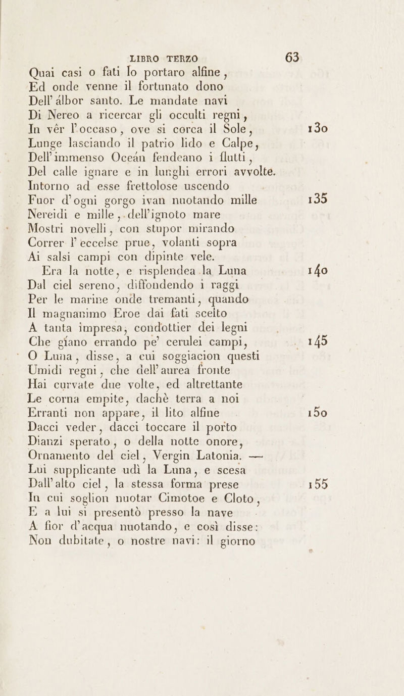 Quai casi o fati lo portaro alfine, Ed onde venne il fortunato dono Dell’ albor santo. Le mandate navi Di Nereo a ricercar gli occulti regni, In vér l’occaso, ove si corca il Sole, Lunge lasciando il patrio lido e Calpe, Dell’immenso Ocean fendeano i flutti, Intorno ad esse frettolose uscendo Fuor d’ogni gorgo ivan nuotando mille Nereidi e mille ,. dell'ignoto mare Mostri novelli, con stupor mirando Correr !° eccelse prue, volanti sopra Ai salsi campi con dipinte vele. Era la notte, e risplendea la Luna Dal ciel sereno, diffondendo 1 raggi Per le marire onde tremanti, quando Il magnanimo Eroe dai fati sceito A uo impresa; condottier dei legni Che giano IT pe cerulei campi, O Luna, disse , a cul soggiacion questi Umidi regni, che dell’aurea fronte Hai curvate due volte, ed altrettante Le corna empite, dachè terra a noi Erranti non appare, il lito alfine Dacci veder, dacci toccare il porto Dianzi sperato, o della notte onore, Ornamento del ciel, Vergin Latonia. — Lui supplicante udì “a Luna, e scesa Dall'alto ciel, la stessa Luk prese 1) cui soglion nuotar Cimotoe e Cloto, E a lui sì presentò presso la nave A fior d’acqua nuotando, e così disse: Non dubitate, o nostre ce il giorno 130 135 150 155