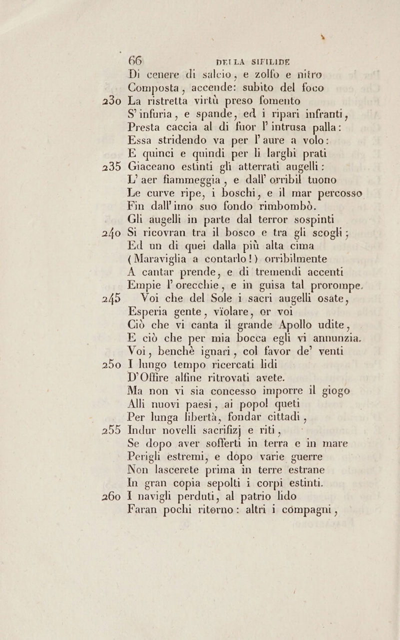 230 235 249 250 255 260 66 DELLA SIFILIDE Di cenere di salcio, e zolfo e nitro Composta, accende: subito del foco La ristretta virtù preso fomento S' infuria, e spande, ed i ripari infranti, Presta caccia al di fuor Vl intrusa palla: Essa stridendo va per laure a volo: E quinci e quindi per li larghi prati Giaceano estinti gli atterrati augelli : L’aer fiammeggia , e dall orribil tuono Le curve ripe, i boschi, e il mar percosso Fin dall’imo suo fondo rimbombò. Gli augelli in parte dal terror sospinti Si ricovran tra il bosco e tra gli scogh; Ed un di quei dalla più alta cima ( Maraviglia a contarlo!) orribilmente A cantar prende, e di tremendi accenti Empie l’orecchie, e in guisa tal prorompe. Voi che del Sole 1 sacri augelli osate, Esperia gente, violare, or voi Ciò che vi canta il grande Apollo udite, E ciò che per mia bocca egli vi annunzia. Voi, benchè ignari, col favor de’ venti I lungo tempo ricercati lidi D’Offire alfine ritrovati avete. Ma non vi sia concesso imporre il giogo Alli nuovi paesi, ai popo! queti Per lunga libertà, fondar cittadi , Indur novelli sacrifizj e riti, Se dopo aver sofferti in terra e in mare Perigli estremi, e dopo varie guerre Non lascerete prima in terre estrane In gran copia sepolti i corpi estinti. I navigli perduti, al patrio lido