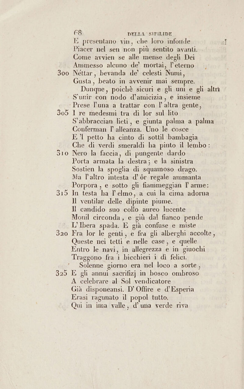 E presentano vin, che loro infonde Piacer nel sen non più sentito ‘avanti. Come avvien se alle mense degli Dei Ammesso alcuno de’ mortai, l eterno 300 Nettar, bevanda de’ celesti Numi, Gusta, beato in avvenir mal sempre. Dunque, poichè sicuri e gli uni e gli altrì ‘ S'unîr con nodo d’amicizia, e insieme ‘Prese l'una a trattar con l'altra gente, 305 I re medesmi tra di lor sul lito S'abbraccian lieti, e giunta palma a palma Conferman l' alleanza. Uno le cosce I petto ha cinto di sottil bambagia Che di verdi smeraldi ha pinto il lembo : 510 Nero la faccia, di pungente dardo Porta armata la destra; e la sinistra Sostien la spoglia di squamoso drago. Ma l’altro intesta d’ òr regale ammanta Porpora, e sotto gli fiammeggian l’ arme: 315 In testa ha l'elmo, a cui la cima adorna Jl ventilar delle dipinte piume. II candido suo collo aureo lucente Monil circonda, e giù dal fianco pende L'Ibera spada. E già confuse e miste 320 Fra lor le genti, e fra gli alberghi accolte, Queste nei tetti e nelle case , e quelle Entro le navi, in allegrezza e in giuochi Traggono fra i bicchieri ì dì felici. ‘Solenne giorno era nel loco a sorte, 325 E gli annui sacrifizj in bosco ombroso A celebrare al Sol vendicatore Già disponeansi. D' Offire e d’ Esperia Erasi ragunato il popol tutto. Qui in ima valle, d'una verde riva