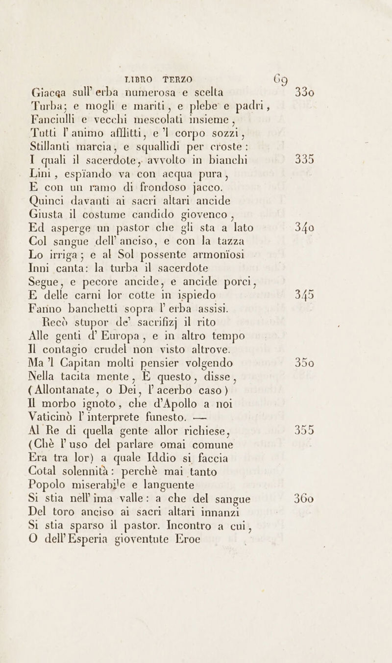 DE LIBRO TERZO 69 Giacga sull'erba numerosa e scelta 330 Turba; e mogli e mariti, e plebe e padri, Fanciulli e vecchi mescolati insieme , Tutti l animo afllitti, e ’l corpo sozzi, Stillanti marcia, e squallidi per croste : I quali il sacerdote, avvolto in bianchi dg Lini, espiando va con acqua pura, E con un ramo di frondoso jacco. Quinci davanti ai sacri altari ancide Giusta il costume candido giovenco , Ed asperge un pastor che gli sta a lato 340 Col sangue dell’ anciso, e con la tazza Lo irriga; e al Sol possente armoniosi Inni canta: la turba il sacerdote Segue, e pecore ancide, e ancide porci, E delle carni lor cotte in ispiedo 345 Fanno banchetti sopra l erba assisi. Recò stupor de’ sacrifizj il rito Alle genti d’° Europa, e in altro tempo Il contagio crudeli non visto altrove. Ma ’l1 Capitan molti pensier volgendo 350 Nella tacita mente, È questo, disse, ( Allontanate, o Dei, l’acerbo caso) Il morbo ignoto, che d’Apollo a noi Vaticinò l interprete funesto. — Al Re di quella gente allor richiese, d50) (Chè Pl uso del parlare omai comune Era tra lor) a quale Iddio si faccia Cotal solennità: perchè mai tanto Popolo miserabile e languente Si stia nell’ima valle: a che del sangue 360 Del toro anciso ai sacri altari innanzi Si stia sparso il pastor. Incontro a cui, O dell’Esperia gioventute Eroe