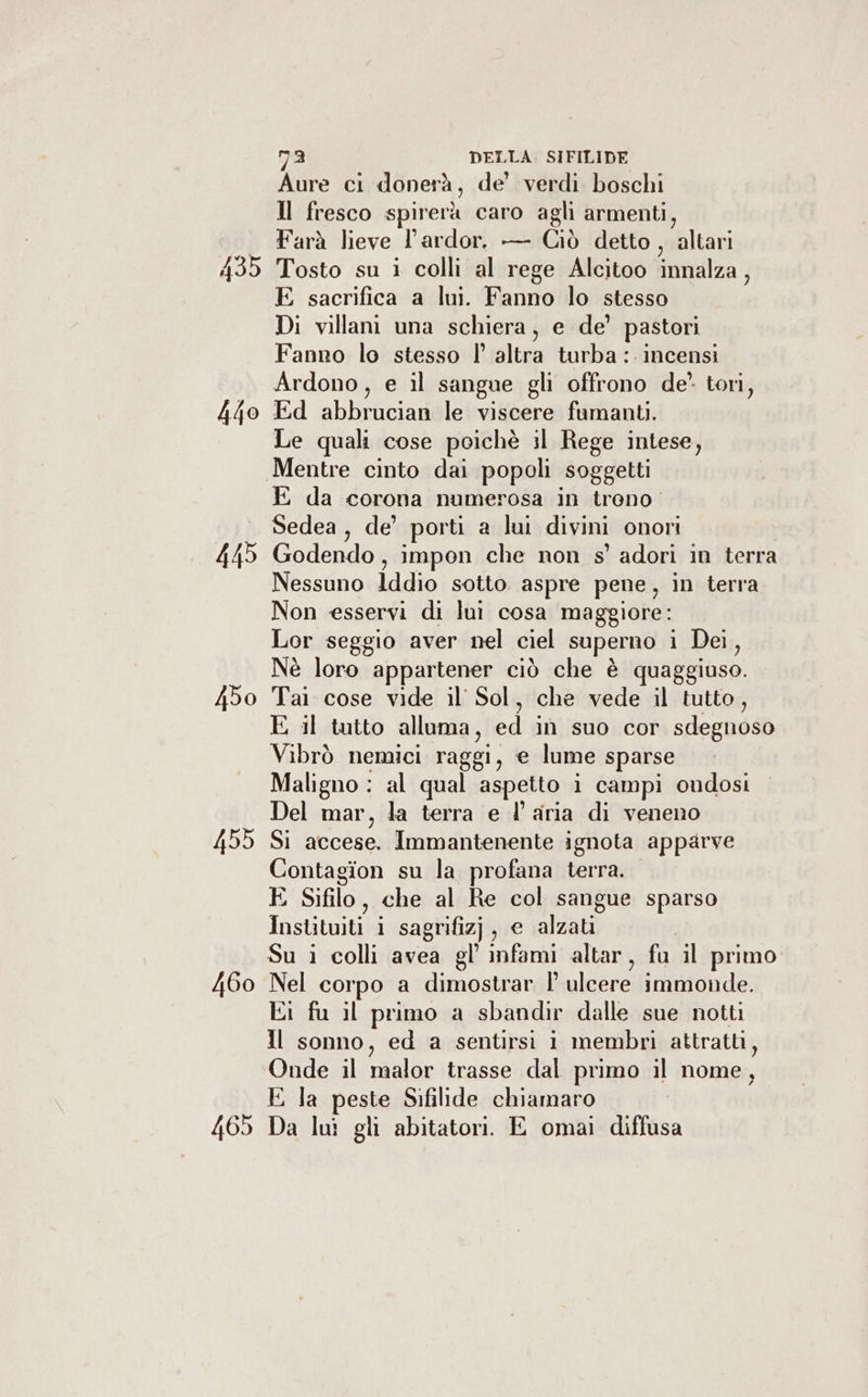 440 445 4bo 455 460 465 ma DELLA. SIFILIDE Aure ci donerà, de’ verdi boschi Il fresco spirerà caro agli armenti, Farà lieve l’ardor. — Giò detto , blu Tosto su i colli al rege Alcitoo innalza, E sacrifica a lui. and lo stesso Di villani una schiera, e de’ pastori Fanno lo stesso | altra turba : incensi Ardono, e il sangue gli offrono de” tori, Ed abbrucian le viscere fumanti. Le quali cose poichè il Rege intese, Mentre cinto dai popoli soggetti E da corona numerosa in treno Sedea , de’ porti a lui divini onori Godendo , impon che non s' adori in terra Nessuno Iddio sotto aspre pene, in terra Non esservi di lui cosa maggiore: Lor seggio aver nel ciel superno i Dei, Nè loro appartener ciò che è quaggiuso. Tai cose vide il Sol, che vede il tutto, E il tutto alluma, ed in'isuo. cor sdegnoso Vibrò nemici raggi, e lume sparse Maligno : al qual aspetto i campi ondosi Del mar, la terra e l’aria di veneno SÌ accese. Immantenente ignota apparve Contagion su la profana terra. E Sifilo, che al Re col sangue sparso Instituiti i sagrifiz) , € alzati; Su i colli avea gl’ infami altar, fu il primo Nel corpo a dimostrar | a lesrei immonde. Ki fu il primo a sbandir dalle sue notti Il sonno, ed a sentirsi i membri attratti, Onde il malor trasse dal primo il nome, E la peste Sifilide chiamaro Da lui gli abitatori. E omai diffusa