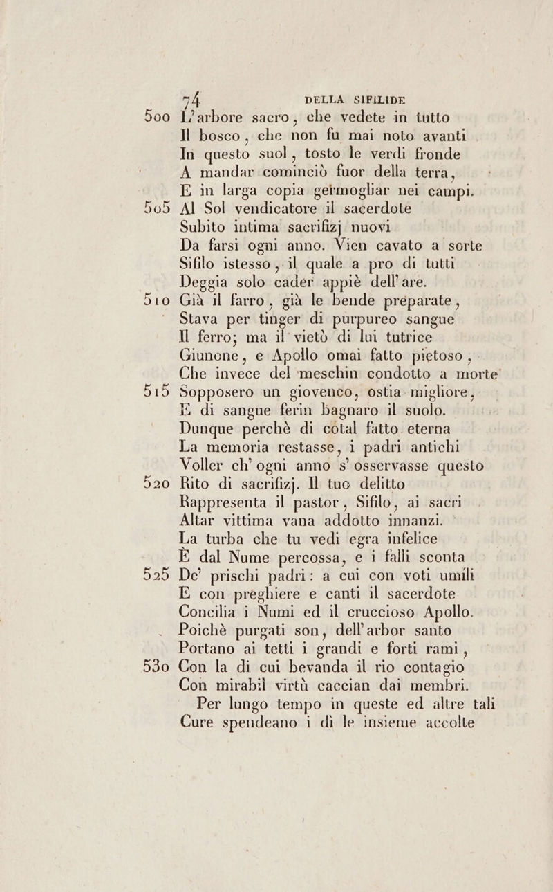 Ò 9 5 5 I 00 10 15 25 A DELLA SIFILIDE L’arbore sacro, che vedete in tutto Il bosco, che non fu mai noto avanti In questo suol, tosto le verdi fronde A mandar folla Dif fuor della terra, E in larga copia germogliar nei campi. Al Sol vendicatore il sacerdote Subito intima sacrifizj nuovi Da farsi ogni anno. Vien cavato a sorte Sifilo istesso , il quale a pro di tutti Deggia solo cader appiè dell’are. Già il farro, già le bende preparate, Stava per tinger di purpureo sangue Il ferro; ma il vietò di lui tutrice Giunone, e Apollo omai fatto pietoso , Che invece del ‘meschin condotto a morte’ Sopposero un giovenco, ostia. migliore, di sangue ferin bagnaro il suolo. Dunque perchè di cotal fatto. eterna La memoria uni 1 padri antichi Voller ch’ ogni anno s' osservasse questo Rito di sacrifizj. Il a delitto Rappresenta il pastor, Sifilo, ai sacri Altar vittima vana addotto innanzi. La turba che tu vedi egra infelice È dal Nume percossa, e i falli sconta De’ prischi padri: a cui con voti umili E con preghiere e canti il sacerdote Concilia i Numi ed il cruccioso Apollo. Poichè purgati son, dell’arbor santo Portano ai tetti i grandi e forti rami, Con la di cui bevanda il rio contagio Con mirabili virtù caccian dai membri. Per lungo tempo in queste ed altre tali