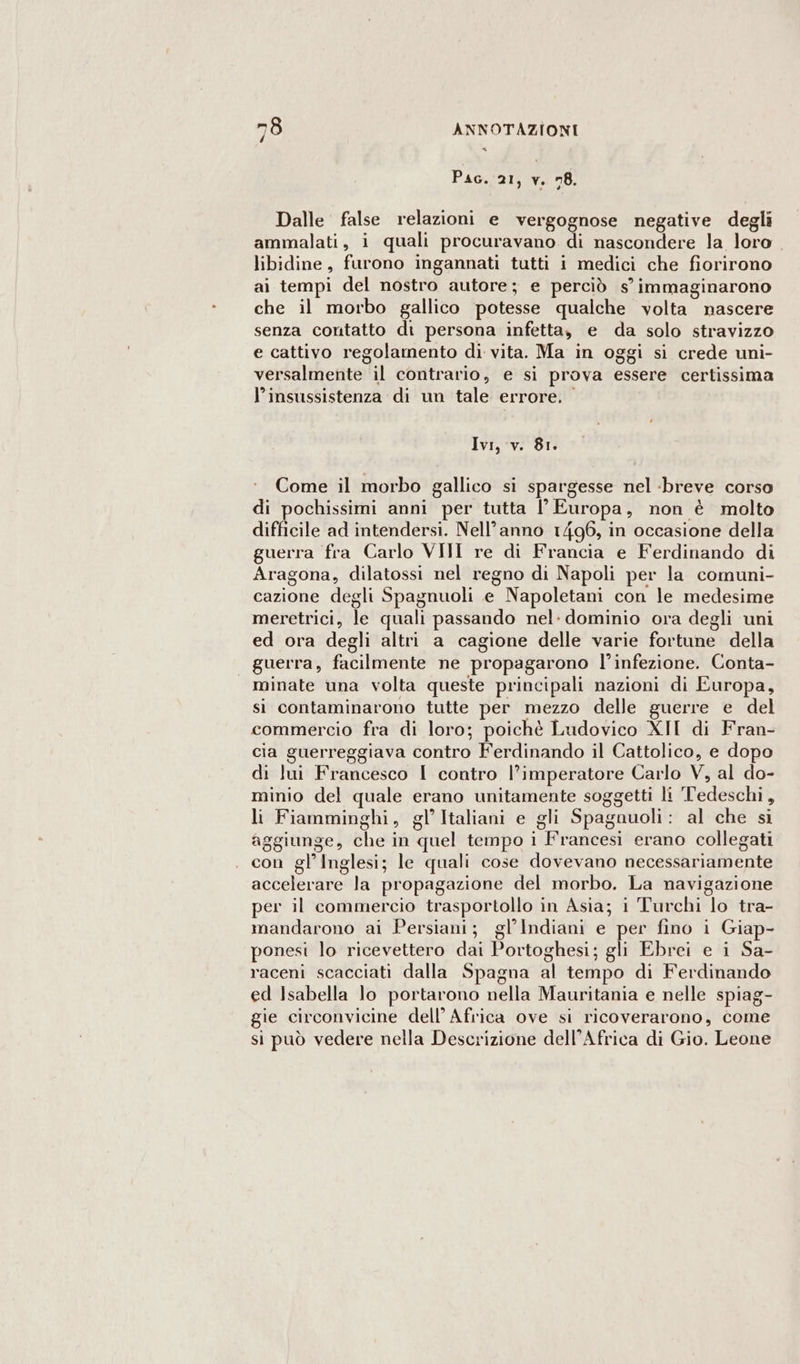 « Pac. 21, v. 78. Dalle false relazioni e vergognose negative degli ammalati, 1 quali procuravano di nascondere la loro. libidine , furono ingannati tutti i medici che fiorirono ai tempi del nostro autore; e perciò s’ immaginarono che il morbo gallico potesse qualche volta nascere senza contatto di persona infetta, e da solo stravizzo e cattivo regolamento di vita. Ma in oggi si crede uni- versalmente il contrario, e si prova essere certissima l'insussistenza di un tale errore. Ivi, v. 81. Come il morbo gallico si spargesse nel breve corso di pochissimi anni per tutta l' Europa, non è molto difficile ad intendersi. Nell’anno 1496, in occasione della guerra fra Carlo VIII re di Francia e Ferdinando di Aragona, dilatossi nel regno di Napoli per la comuni- cazione degli Spagnuoli e Napoletani con le medesime meretrici, té quali passando nel: dominio ora degli uni ed ora degli altri a cagione delle varie fortune della guerra, fate ne propagarono l’infezione. Conta- minate una volta queste principali nazioni di Europa, si contaminarono tutte per mezzo delle guerre e del commercio fra di loro; poichè Ludovico XII di Fran- cia guerreggiava contro Ferdinando il Cattolico, e dopo di lui Francesco I contro l’imperatore Carlo V, al do- minio del quale erano unitamente soggetti li Tedeschi, li Fiamminghi, gl’ Italiani e gli Spagnuoli al che si aggiunge, che in ‘quel tempo i {raricesi erano collegati cani gl’ Inglesi; le quali cose dovevano ficcèehfi dente aGheler are la propagazione del morbo. La navigazione per il commercio trasportollo in Asia; i Turchi Elo tra- mandarono ai Persiani; gl’Indiani e per fino i Giap- ponesi lo ricevettero dai Portoghesi; gli Ebrei e i Sa- raceni scacciati dalla Spagna al tempo di Ferdinando ed Isabella lo portarono nella Mauritania e nelle spiag- gie circonvicine dell’ Africa ove si ricoverarono, come si può vedere nella Descrizione dell’Africa di Gio. Leone