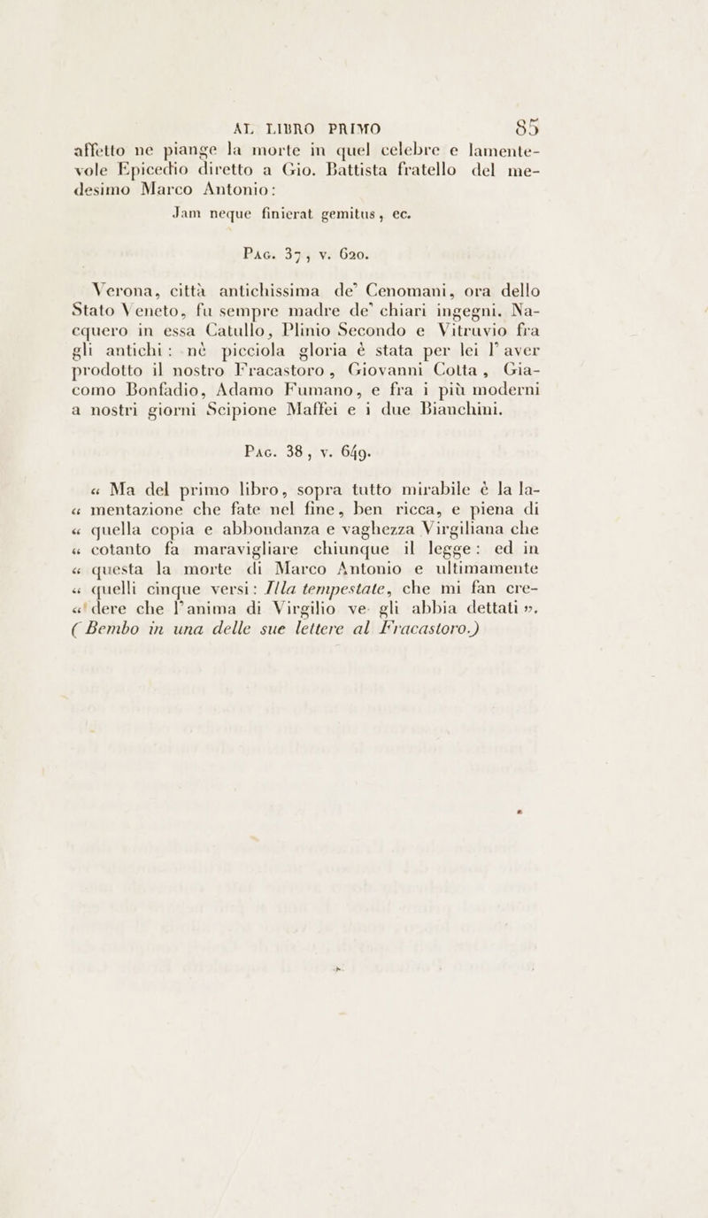 affetto ne piange la morte in quel celebre e lamente- vole Epicedio diretto a Gio. Battista fratello del me- desimo Marco Antonio: Jam neque finierat gemitus, ec. Pac. 37; v. 620. Verona, città antichissima de’ Cenomani, ora dello Stato Veneto, fu sempre madre de’ chiari ingegni. Na- cquero in essa Catullo, Plinio Secondo e Vitruvio fra gli antichi: .nè picciola gloria è stata per lei 1° aver prodotto il nostro Fracastoro, Giovanni Cotta, Gia- como Bonfadio, Adamo Fumano, e fra i più moderni a nostri giorni Scipione Maffei e i due Bianchini. Pac. 38, v. 649. « Ma del primo libro, sopra tutto mirabile è la la- « mentazione che fate nel fine, ben ricca, e piena di « quella copia e abbondanza e vaghezza Virgiliana che « cotanto fa maravigliare chiunque il legge: ed in « questa la morte di Marco Antonio e ultimamente « quelli cinque versi: Z/la tempestate, che mi fan cre- «' dere che l'anima di Virgilio ve. gli abbia dettati ». ( Bembo in una delle sue lettere al Fracastoro.)
