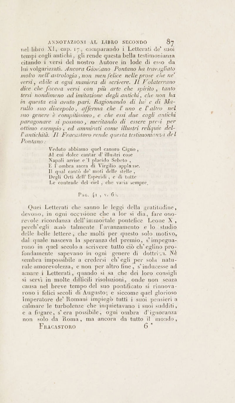 ANNOTAZIONI AL LIBRO SECONDO 8 nel libro XI, cap. 17, comparando i Letterati de’ suoi tempi cogli antichi, gli rende questa bella testimonianza citando i versi del nostro Autore in lode di esso da lui volgarizzati. Ancora Gioviano Pontano ha travigliato molto nell’ astrologia, non men felice nelle prose che ne' versi, abile a ogni maniera di scrivere. IL Volaterrano dice che faceva versi con più arte che spirito , tanto tersi nondimeno ad imitazione degli antichi, che non ha in questa età avuto pari. Ragionando di lui e di Ma- rullo suo discepolo, afferma che l uno e l'altro nel suo genere è compitissimo, e che essi due cogli antichi paragonare si possono, meritando di essere presi. per ottimo esempio , ed ammirati come illustri reliquie del- P antichità. IL Fracastoro rende questa testimonianza del Pontano : Veduto abbiamo quel canoro Cigno, Al cui dolce cantar d’ illustri cose Napoli arrise el placido Sebeto , E l'ombra sacra di Virgilio applause. Il qual cantò de’ moti delle stelle , Degli Orti dell’ Esperidi, e di tutte Le contrade del ciel , che varia sempre, Paco di; val0b Quei Letterati che sanno le leggi della gratitudine, devono, in ogni occasione che a lor si dia, fare ono- revole ricordanza dell’immortale pontefice Leone X, perch’egli amò talmente l'avanzamento e lo. studio delle belle lettere, che molti per questo solo motivo, dal quale nasceva la speranza del premio, s impegna- rono in quel secolo a scrivere tutto ciò ch eglino pro- fondamente sapevano in ogni genere di dottria. Né sembra impossibile a credersi ch’ egli per sola natu- rale amorevolezza, e non per altro fine, s inducesse ad amare i Letterati, quando si sa che dei loro consigli si servi in molte difficili risoluzioni, onde non senza causa nel breve tempo del suo pontificato si rinnova- rono i felici secoli di Augusto; e siccome quel glorioso imperatore de’ Romani impiegò tutti i suoi pensieri a calmare le turbolenze che inquietavano i suoi sudditi, e a fugare, s'era possibile, ogni ombra d’ignoranza non solo da Roma, ma ancora da tutto il mondo, n