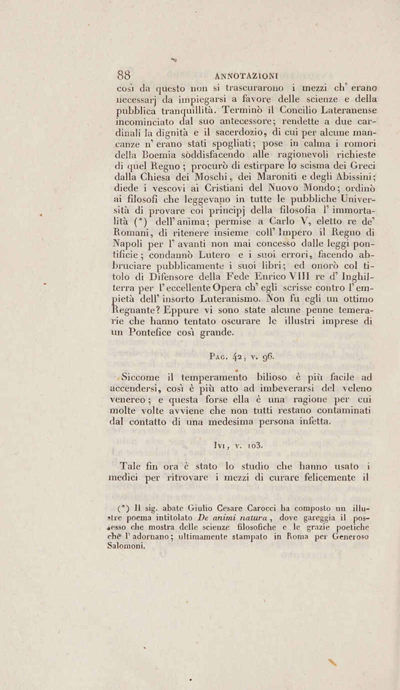 così da questo non si trascurarono i mezzi ch° erano necessarj da impiegarsi a favore delle scienze e. della pubblica tranquillità. Terminò il Concilio Lateranense incominciato dal suo antecessore; rendette a due car- dinali la dignità e il sacerdozio, di cui per alcune man- canze n° erano stati spogliati; pose in calma i romori della Boemia soddisfacendo alle ragionevoli richieste di quel Regno ; procurò di estirpare lo scisma dei Greci dalla Chiesa dei Moschi, dei Maroniti e degli Abissini; diede i vescovi ai Cristiani del Nuovo Mondo; ordinò ai filosofi che leggevano in tutte le pubbliche Univer- sità di provare coi principj della filosofia |’ immorta- lità (*) dell’anima; permise a Carlo V, eletto re de’ Romani, di ritenere insieme coll’ Impero il Regno di Napoli per | avanti non mai concesso dalle leggi pon- tificie; condannò Lutero e i suoi errori, facendo ab- bruciare pubblicamente i suoi libri; ed onorò col ti- tolo di Difensore della Fede Enrico VII re d° Inghil- terra per l’eccellente Opera ch° egli scrisse contro |’ em- ietà dell’ insorto Luteranismo. Non fu egli un ottimo Risalita Eppure vi sono state alcune penne temera- rie che hanno tentato oscurare le illustri imprese di un Pontefice così grande. Pac. 42, v. 96. tl «Siccome il temperamento bilioso è più facile ad accendersi, così è più atto ad imbeverarsi del veleno venereo ; e questa forse ella è una ragione per cui molte volte avviene che non tutti restano contaminati dal contatto di una medesima persona infetta. Ivi, v. 103. Tale fin ora è stato lo studio che hanno usato i medici per ritrovare i mezzi di curare felicemente il (*) Il sig. abate Giulio Cesare Carocci ha composto un illu- stre poema intitolato De animi natura, dove gareggia il pos- sesso che mostra delle scienze filosofiche e le grazie poetiche chè l’ adornano; ultimamente stampato in Roma per Generoso Salomoni.